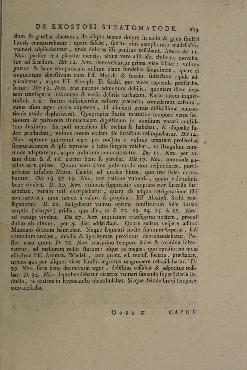 ^um fe gerebat alacrem j de aliquo tamen dolore in collo & gena finiftri lateris conquerebatur : quare fafciae , fpiritu vini camphorato madefadx vulneri adplicabantur , unde dolores ifti penitus ceffabant. Altero die 11 Nov. pariter erat placatae mentis, alvus vero adftrida clyfmate moveba¬ tur ad feceffum. Die 12. Nov. femovebantur prima vice fafcise : vulnus purum & bene comparatum nullum plane fundebat fanguinem , quare ei unguentum digeftivum cum Effi Myrrh. & fuccin. fubadum tepide ad- plicabatur , atque EfT. Alexiph. D. Stahl. per vices capienda prxfcribe- batur. Die 13. Nov. erat patiens admodum debilis, quoniam illam noc¬ tem tranfegerat infomnem & variis deliriis turbatam. Ratio autem inquie¬ tudinis erat : fratres mifericordiae vefpera praeterita comederant cafeum cujus efurn aeger anxie adpetens , id alimenti genus difficillima concoc¬ tionis avide deglutiverat. Quapropter ftatim matutino tempore venae Pec¬ tionem & pulverem ftomachalem digeftivum in auxilium vocari conful— tum duximus. Sic poft meridiem ille melius fe habebat , & aliqualis fu— dor profluebat; vulnus autem eodem die intadum relinquebatur. Die 14. Nov. optume quieverat aeger per nodem ; vulnus optatam proferebat- fuppurationem & ipfe aegrotus e ledo furgere valebatut ftragulum com¬ mode adaptaretur, atque indufium commutaretur. Die 15. Nov. per to-- tam diem & d. 16. pariter bene fe gerebat. Die 17. Nov. commoda ga— vifus erat quiete. Quum vero alvus jufto modo non refponderet, porri¬ gebatur infufum Mann. Calabr. ad uncias binas, quo tres fedes move¬ bantur. Die 18. & 19. Nov. tam ratione vulneris, quam valetudinis bene vivebat^ D. 20. Nov. vulneris fuppuratio exoptato cum fucceflii fuc- cedebat, verum tuffi corripiebatur r quam ab aliqua refrigeratione fibli contraxerat} mox tamen a calore & propinata Elf. Alexiph. Stahl. pro¬ fligabatur. D. 21: deligabatur vulnus optime conftitutum folis linteis carptis (charpie) aridis, quo die,- ut & 22. 23. 24. 2f. & 26. Nov. ad votupi vivebat. Die 27. Nov. inquietam tranfegerat nodem , procul- dubio ob alvum , per 4. dies adftridam. Quare eadem vefpera adhuc Mannam dilutam hauriebat. Neque fequenti node fomnum 'ceperat, fed admodum anxius , debilis & lipothymix proximus deprehendebatur. Po- ftea vero quum D. 28- Nov. -matutino 'tempore fedes & tormina folve- rentur, ad meliorem rediit ftatum : idque eo magis, quo optatiorem rnoxv effedum Elf. Aromat. 'Wedel. , cum quint. eff melilf. fociata , prxftabat,. utpote qua per aliquot vices haufta aegrotus magnopere refocillabatur. D:~ 29. Nov. fatis bene dormiverat aeger , debilitas ceflabat & adpetitus redi¬ bat. D. 30. Nov. deprehendebatur cicatrix vulneri fanando fuperficiarie in- duda, ac patiens in hypocaufto obambulabat. Sicque deinde brevi tempore. convalefcebat. /