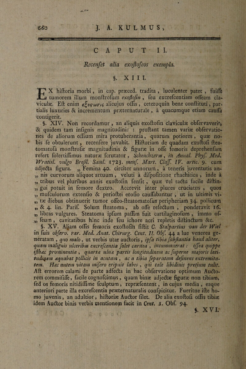 CAPUT II. Recenfet alia exoftofcos exempla. % §. XIII. EX hiftoria morbi, in cap. praeced. tradita , luculenter patet , fuilfe tumorem illum monftrofum exoftofin , feu excrefcentiam olfeam cla¬ viculae. Eft enim e^o^coris alicujus ollis , ceteroquin bene conftituti, par¬ tialis luxuries & incrementum praeternaturale , k quacumque etiam cauifa contigerit. §. XIV. Non recordamur , an aliquis exoftofin claviculae obfervaverit* & quidem tam infignis magnitudinis : proftant tamen variae obfervatic* nes de aliorum oftium mira protuberantia, quarum potiores , quae no- * bis fe obtulerunt, recenfere juvabit. Hiftoriam de quadam exoftofi ftea- tomatofa monftrofae magnitudinis & figurae in ode femoris deprehenfam refert folertiffirnus naturae fcrutator , Scheuchzerus, in Amicti. Phyfi. Med. Wratisl. vulgo Brefil. Sami. 1723. meiif. Mari. Clcijf. IV. artic. 9. cum adjeda figura. „ Femina 40. circiter annorum, a teneris juventutis an* 5, nis curvorum aliquot artuum, veluti a difpofitione rhachitica , inde a 5, tribus vel pluribus annis exoftofin fenfit, quae Vel tadu facile diftin- „ gui potuit in femore dextro. Accrevit inter plures cruciatus , quos 33 mufculorum extendo & perioftei erofio caulTabantur , ut in ultimis vi* ^3 tae diebus obtinuerit tumor ofteo-fteatomatofus peripheriam 34. pollicum n & 4. lin. Parif Solum fteatoma , ab olfe refedum , ponderavit 16. ,3 libras vulgares. Steatoma ipfum pafiim fuit cartilaginofum , immo oft ,3 feurn , cavitatibus hinc inde feu ichore acri repletis diftindum &C. §. XV. Aliam oftis femoris exoftofin fiftit C. Stalpartius 'Oan der JYiel in fuis objerv. rar. Med. Anat. Chirurg. Cent. 11. Obf. 44 a lue venerea ge¬ neratam , quo malo, ut verbis utar audoris, ipfa tibia fubjlantia haud aliter, quam malignis ulceribus excrefcentia folet carttea , intummuerat: ojfea quippe ifihxc prominentia , quarta uln& partis longitudinem ac fuperne majoris lati- tudiyem aequabat pollicis in acutam , ac a tibia feparUtarn definens extremita¬ tem. HcZC autem vitam mifiero eripuit labes , qui tale libidinis pretium tulit. Aft errorem calami de parte adfeda in hac obfervatione optimum Audo- rem commifide, facile cognofcimus , quam binae adjedae figurae non tibiam, fed os femoris nitidiffime fculptum, repraefentent, in cujus media, eaque anteriori parte illa excrefcentia praeternaturalis confpicitur. Fueritne ifte ho¬ mo juvenis, an adultior, hiftoriae Audior filet. De alia exoftofi offis tibiae idem Audor binis verbis mentionem facit in Cent. J. Obf. 94. $. XVI.