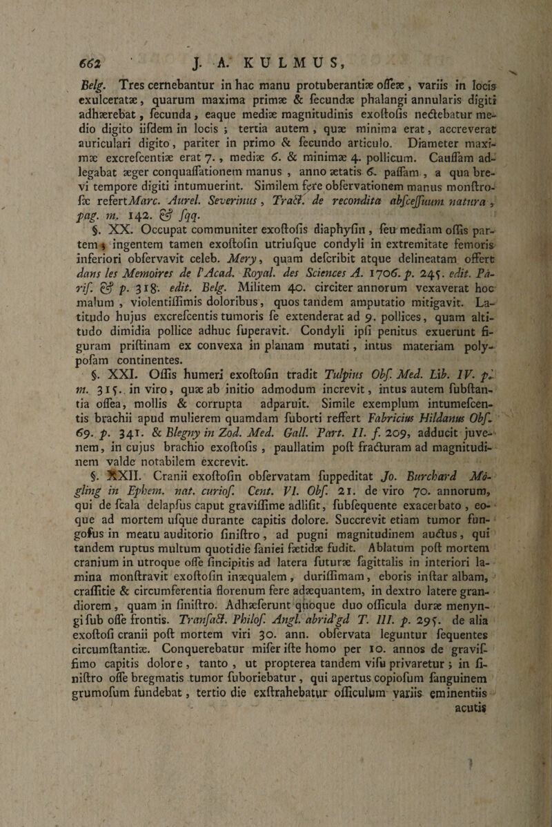 Belg. Tres cernebantur in hac manu protuberantia oflese , variis in locis exulceratae, quarum maxima primae & fecundae phalangi annularis digiti adhaerebat, fecunda, eaque mediae magnitudinis exoftofis nedebatur me¬ dio digito iifdem in locis ; tertia autem , qux minima erat, accreverat auriculari digito, pariter in primo & fecundo articulo. Diameter maxi¬ mae excrefcentiae erat 7., mediae 6. & minimae 4. pollicum. Cauifam ad- legabat aeger conqualfationem manus , anno aetatis 6. paflam , a qua bre¬ vi tempore digiti intumuerint. Similem feTe obfervationem manus monftro- fae refert Mare. Aurei. Severinus , Tratf. de recondita abfcejfuum natura , pag. m. 142. fqq- §. XX. Occupat communiter exoftofis diaphyfin, (eu mediam oflas par¬ tem 5 ingentem tamen exoftolin utriufque condyli in extremitate femoris inferiori obfervavit celeb. Mery, quam deferibit atque delineatam offert dans les Memoires de PAcad. Royal. des Sciences A. 1706. p. 245. edit. Pa- rif. & V- 318* edit. Belg. Militem 40. circiter annorum vexaverat hoc malum , violentilfimis doloribus, quos tandem amputatio mitigavit. La¬ titudo hujus excrefcentis tumoris fe extenderat ad 9. pollices, quam alti¬ tudo dimidia pollice adhuc fuperavit. Condyli ipfi penitus exuerunt fi¬ guram priftinam ex convexa in planam mutati, intus materiam poly- pofam continentes. §. XXL Ollis humeri exoftolin tradit Tulpius Obf. Med. Lib. IV. pi¬ ni. 31^.. in viro, quae ab initio admodum increvit, intus autem fubftan- tia olfea, mollis & corrupta adparuit. Simile exemplum intumefeen- tis brachii apud mulierem quamdam fuborti reffert Fabricius Hildanus Obf 69. p. 341. & Blegny in Zod. Med. Gall. Part. II. f. 209, adducit juve¬ nem , in cujus brachio exoftofis , paullatim poft fraduram ad magnitudi¬ nem valde notabilem excrevit. §. XXII. Cranii exoftolin obfervatam fuppeditat Jo. Burchard Md- gling in Ephem. nat. curio f Cent. VI. Obf 21. de viro 70. annorum, qui de fcala delapfus caput graviffime adlifit, fubfequente exacerbato, eo- que ad mortem ufque durante capitis dolore. Succrevit etiam tumor fun- gofus in meatu auditorio finiftro, ad pugni magnitudinem audus, qui tandem ruptus multum quotidie faniei faetidzc fudit. Ablatum poft mortem cranium in utroque offe fincipitis ad latera futurae fagittalis in interiori la¬ mina monftravit exoftolin inaequalem , durillimam, eboris inftar albam, craflitie & circumferentia florenum fere adaequantem, in dextro latere gran¬ diorem , quam in finiftro. Adhaeferunt quoque duo ollicula durae menyn- gifub olfe frontis. Tranfa&. Philof. Angi, abridfd T. 111. p. 29 f. de alia exoftofi cranii poft mortem viri 30. ann. obfervata leguntur fequentes circumftantise. Conquerebatur miferiftehomo per 10. annos de gravif. fimo capitis dolore, tanto, ut propterea tandem vifu privaretur j in fi¬ niftro olfe bregmatis tumor fuboriebatur, qui apertus copiofum fanguinem grumofum fundebat, tertio die exftrahebatur officulum variis eminentiis acutis