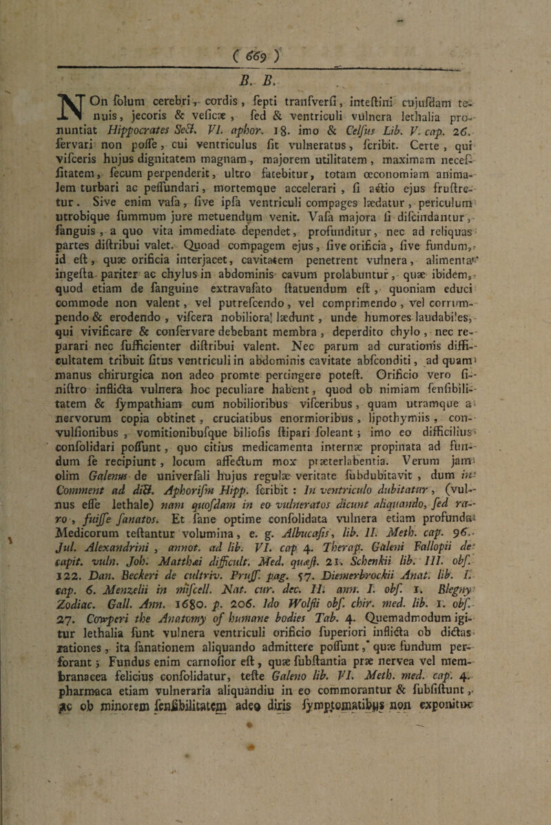 B. B. NOn folum cerebricordis , fepti tranfverfi, inteftini cujufHani te¬ nuis, jecoris & veficae , fed & ventriculi vulnera lethalia pro-- nuntiat Hippocrates SeVI. aphor. 18- imo & Celfus Lib. V. cap. 26, fervari non pofle, cui ventriculus fit vulneratus, feribit. Certe , qui vifceris hujus dignitatem magnam, majorem utilitatem , maximam necet fitatem, fecum perpenderit, ultro fatebitur, totam oeconomiam anima¬ lem turbari ac peflundari, mortemque accelerari , fi adio ejus fruftre- tur. Sive enim vafa, five ipfa ventriculi compages laedatur , periculum utrobique fummum jure metuendum venit. Vafa majora fi difeindantur, fanguis , a quo vita immediate- dependet, profunditur, nec ad reliquas partes diftribui valet. Quoad compagem ejus, five orificia, five fundum,? id eft, quae orificia interjacet, cavitatem penetrent vulnera, alimenta»' ingefta pariter ac chylus in abdominis cavum prolabnntur, quae ibidem3 quod etiam de fanguine extravafato ftatuendum eft , quoniam educi commode non valent, vel putrefeendo, vel comprimendo , vel corrum¬ pendo & erodendo, vifcera nobiliora* laedunt, unde humores laudabiles, qui vivificare & confer vare debebant membra , deperdito chylo , nec re¬ parari nec fufficienter diftribui valent. Nec parum ad curationis diffi-- cultatem tribuit fitus ventriculi in abdominis cavitate abfeonditi, ad quam- manus chirurgica non adeo promte percingere poteft. Orificio vero fi-- niftro inflida vulnera hoc peculiare habent, quod ob nimiam fenfibili— tatem & fympathiam cum nobilioribus vifceribus, quam utramque a nervorum copia obtinet, cruciatibus enormioribus, lipothymiis, con- vulfionibus , vomitionibufque biliofis ftipari foleant; imo eo difficilius ' confolidari poflunt, quo citius medicamenta internae propinata ad fun¬ dum fe recipiunt, locum aftedum mox praeterlabentia. Verum jam- olim Galenus de univerfali hujus regulae veritate fubdubitavit , dum in’ Comment ad diB. Aphorifni Hipp. feribit : In ventriculo dubitatur, (vuU- nus elfe lethale) nam quofdam in ea vulneratos dicunt aliquando, fed nr-- ro , fuijfe fanatas. Et fane optime confolidata vulnera etiam profunda* Medicorum teftantur volumina, e. g. Albucafis, lib. 11. Meth. cap. 96,. Jul. Alexandrini , annot. ad lib. VI. cap 4. Therap. Galeni Fallopii de- &upit. vuln. Joh. Mattii &i difficult. Med. quoji. 23. Schenkii lib. 111. obf 122. Dan. Beckeri de cultriv. Prujf. pag. 57. Diemerbrockii Attat, lib. L mp. 6. Menzelii in triifcell. Nat. cur. dec. Ili ann. I. obf. 1. Blegny Zodiac. Gall. Ann. 1680. p. 206. Ido Wolfii obf. chir. med. lib. 1; obf 2fl. Ccnvperi the Anatomy of humane bodies Tab. 4. Quemadmodum igi¬ tur lethalia funt vulnera ventriculi orificio fuperiori inflida ob didas lationes, ita fanationem aliquando admittere polfuntquae fundum per¬ forant ; Fundus enim carnofior eft, quae fubftantia prae nervea vel mem¬ branacea felicius confolidatur, tefte Galeno lib. VI. Meth. med. cap. 4. pharmaca etiam vulneraria aliquandiu in eo commorantur & fubfiftunt ob minorem fenfibilitatem adea diris fymptomatibws non exponitur