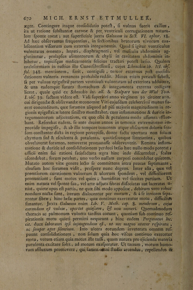 aeger. Contingere itaque confolidatio poteft, fi vulnus fuerit exilius , ita ut ratione fubftantiae carneae & per ventriculi corrugationem natura¬ lem fponte coeat ; aut fuperficiale juxta Galenum in Se3. VI. aphor. 18- Ad haec obfervamus frequentius, in fedionibus brutorum vivorum coa- lefcentiam vifcerum cum externis integumentis. Quod fi igitur ventriculus vulneratus omento, hepati, diaphragmati, vel mufculis abdominis ag¬ glutinetur , prolapfus alimentorum & chyli in cavitatem abdominis in¬ hibetur , topicifque medicamentis felicius tradari poteft laefio. Qualem coalefcentiam in ruftico illo Cuneifdorffenfi , cujus Scbenckim lib. III. obf. fol. 348- mentionem, facit, contigiife , tumor externus poft confoli- dationem vulneris remanens probabile reddit. Minus etiam periculi fubeft, li per vulnus epigaftrii' partem ventriculi vulneratam ad exteriora adducere, & una eademque futura ftomachum & integumenta externa colligare liceat, quale quid ex Schenckio lac. ali. & Stalpart van der Wiel Tam. I. obf. 39. fadum videre eft. Vidi fuperiori anno virginem 30 circiter ann. cui dirigendae & obfervandae oeconomiae Viri cujufdam celeberrimi munus fu¬ erat concreditum, quae foramen aliquod ad pifi majoris magnitudinem in re¬ gionis epigaftricse latere finiftro monftrabat, cum inflammatione & duritie in¬ tegumentorum adjacentium, ex quo cibi & potulenta modo affumta efflue¬ bant. Referebat eadem, fe ante decem annos in temonis extremitatem im¬ provide impegiffe, & ab illo tempore tumorem atque obfcurum doloris fen- fum conftanter dicfta in regione percepiffe, donec fada apertura non folmn chyrrium fed & efculenta & potulenta, quotiefeunque linteamina, quibus obvelaverat foramen, removerat promanafle obfervaverit. Remota inflam¬ matione & duritie ad confolidationem perduci laefio haec nullo modo poterat ; officii enim fui rationi fatisfadura aegra hinc inde difeurrebat, fcalas afeendebat, forum petebat, uno verbo nullam corpori concedebat quietem. Mutato autem vitae genere ledo fe committens intra paucas feptimanas claufum hoc foramen vidit, profpere nunc degens. Inter alia, quae vel protritiorem curationem vulnerum & ulcerum fpondent, vel difficiliorem pronuntiant, funt motus vel quies , htimiditas vel-ficeitas partium. Ut enim natura vel fponte fua, vel arte adjuta fibras diifociatas aut laceratas u- niat, quiete opus eft partis, ne quae fibi modo appofitac , debitum vero robur nondum nadae funt, iterum dislocentur per motum, & a fe invicem fepa- rentur fibrae ; hinc laefae partes, quse continuo exercentur motu , difficiliifs fanantur. Juxta Galenum enim Lib: V. Meth. cap. 8- membrum , cujus curandum ejl vulnus, oportet quiefeere, Qf non moveri. Quemadmodum thoracis ac pulmonum vulnera tardius coeunt, quoniam fub continuo ref- pirationis motu quieti permitti nequeunt ; hinc eodem Pergameno loc. cit. duce laboranti ipfi injungendum ejl, ut nec magno utatur refpiratu , ac femper agat flentium. Imo ulcera eorundem inveterata omnem re£ puunt confolidationem , non folum quia <hoc vifcus continuo exercetur motu, verum etiam quia motus ifte tufli, quam natura pro ejicienda materia purulenta excitare folet, ad motum exafperatur. Ut taceam , motum humo¬ rum affluxum promovere, qui tamen.oenni -ftudio arcendus, repellendus &