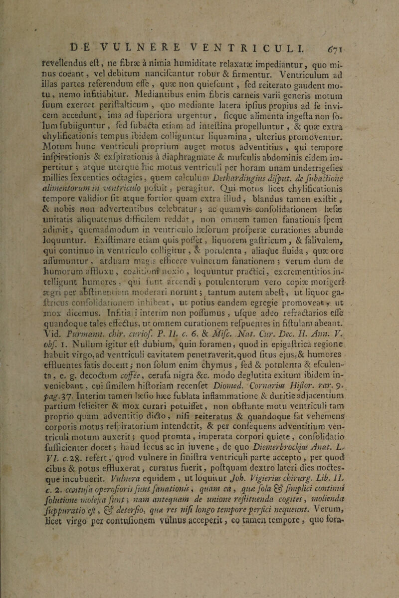 DE VULNERE VENTRICULI. 671 revellendus eft, ne fibrae a nimia humiditate relaxatae impediantur, quo mi¬ nus coeant, vel debitum nancifcantur robur & firmentur. Ventriculum ad illas partes referendum ede , quae non quiefcunt , fed reiterato gaudent mo¬ tu, nemo infitiabitur. Mediantibus enim fibris carneis varii generis motum fuum exercet periftalticum , quo mediante latera ipfius propius ad fe invi¬ cem accedunt, ima ad fuperiora urgentur, ficque alimenta ingeftanon fo- lum fubiiguntur , fed fubatfta etiam ad inteftina propelluntur , & quae extra chylificationis tempus ibidem colliguntur liquamina, ulterius promoventur. Motum hunc ventriculi proprium auget motus adventitius , qui tempore infipirationis & exfpirationis a diaphragmate & mufculis abdominis eidem im¬ pertitur ; atque uterque hic motus ventriculi per horam unam undetrigefies millies fexcenties octagies, quem calculum Dethardingius difput. de fuba&ione alimentorum in ventriculo pofuit , peragitur. Qui motus licet chylificationis tempore validior fit atque fortior quam extra illud, blandus tamen exiftit, & nobis non advertentibus celebratur i ac quamvis confolidationem laefae Unitatis aliquatenus difficilem reddat, non omnem tamen fanationis fpem adimit, quemadmodum in ventriculo Jsefbrum profperae curationes abunde loquuntur. Exiftimare etiam quis poflet, liquorem gaftricum , & falivalem, qui continuo in ventriculo colligitur , & potulenta , aliaque fluida , quae ore aifumuntur , arduam mag=s efficere vulnerum fanationem 5 Verum dum de humorum affluxu , coalitioni noxio , loquuntur pra&ici, excrementitios in- telligunt humores , qui fiunt arcendi j potulentorum vero copiae morigeri aegri per abftineuviam moderari norunt 5 tantum autem abeft, ut liquor ga~ Uricus confolidationem inhibeat, ut potius eandem egregie promoveat, ut . mox dicemus. Infitia i interim non poiTumus , ufque adeo refractarios effe quandoque tales efte&us, ur omnem curationem refpuentes in fiftulam abeant. Vid. Purmann. chir. curiof. P. 1L c. 6. & Mifc. ,Nat. Cur. Dec. II. Ann. V. obf. 1. Nullum igitur eft dubium, quin foramen, quod in epigaftrica regione habuit virgo,ad ventriculi cavitatem penetraverit,quod fitus ejus,& humores effluentes fatis docent i non folum enim chymus , fed & potulenta & efculen-- ta, e. g. decoCtum coffee, cerafa nigra &c. modo deglutita exitum ibidem in¬ veniebant , cui fimilem hiftoriam recenfet Diomed. Cornarim Hijlor. rar. 9. pag.37. Interim tamen laefio haec fublata inflammatione & duritie adjacentium partium feliciter & mox curari potuiflet, non obftante motu ventriculi tam proprio quam adventitip didto, nifi i^eiteratus & quandoque fat vehemens corporis motus refiiratorium intenderit, & per confequens adventitiuni ven¬ triculi motum auxerit i quod promta , imperata corpori quiete, confolidatio fufficienter docet; haud fecus ac in juvene , de quo Diemerbroclfm Auat. L* VI. c.28- refert, quod vulnere in finiftra ventriculi parte accepto , per quod cibus & potus effluxerat, curatus fuerit, poftquam dextro lateri dies no&es- que incubuerit. Vulnera equidem , ut loquitur Joh. Vigierim chirurg. Lib. 1L c. 2. cmtufa operoforisJimt fanationis, quam ea , qiuefola fimplici continui folutione molejca funt; nam antequam de unione rejlituenda cogites, molienda fuppuratio ejt, & deterfio, quot res nifi longo tempore perfici nequeunt. Verum* licet virgo per contufionem vulnus acceperit, eo tamen tempore, quo fora-