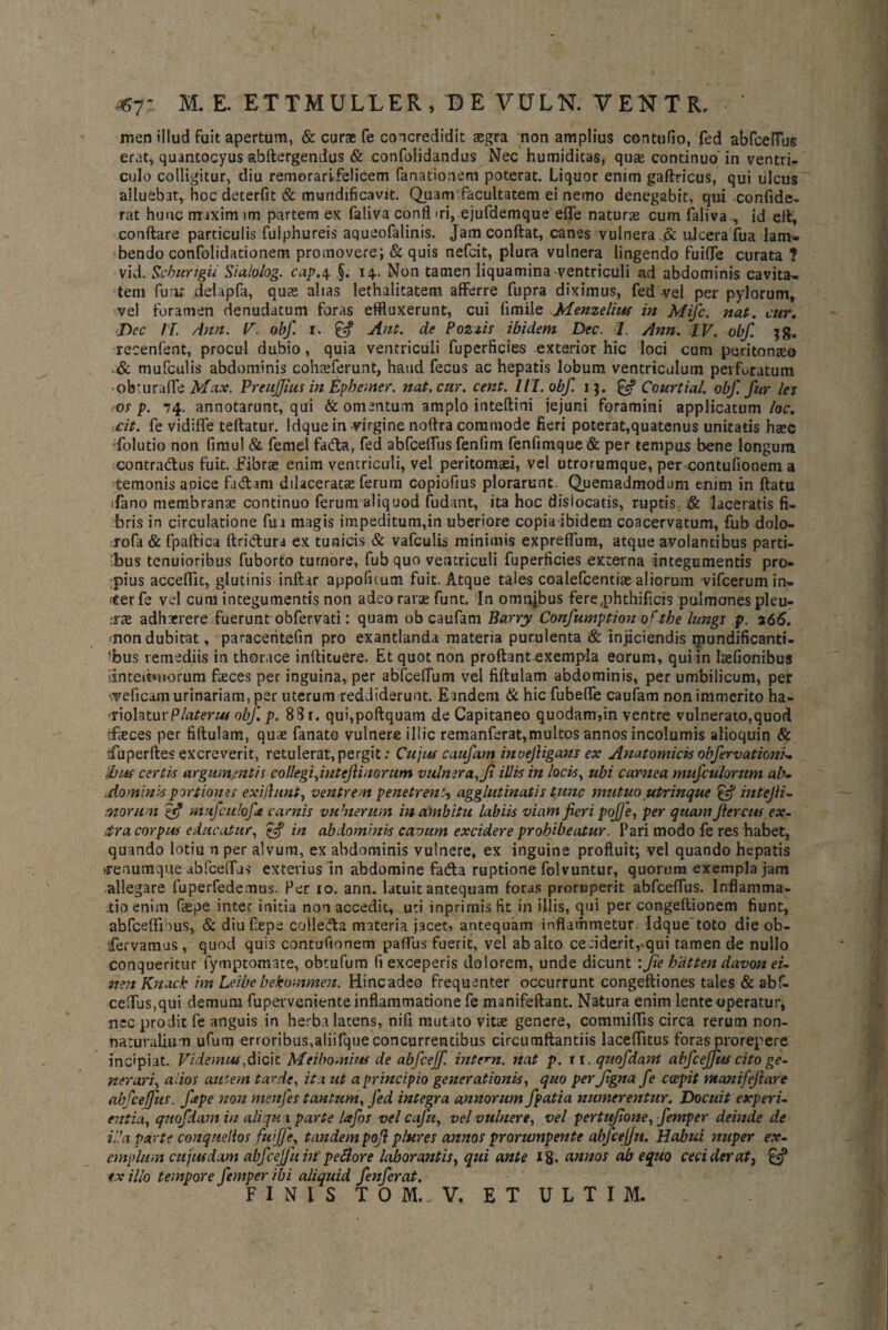 ^7: M. E. ETTMULLER, DE VULN. VENTR. men illud fuit apertum, & curae fe concredidit aegra non amplius contufio, fed abfcelTbG erat, quantocyus abftergendus & confoiidandus Nec humiditas, quae continuo' in ventri¬ culo colligitur, diu remorarifelicem fanationem poterat. Liquor enim gaftricus, qui tilcus alluebat, hoc deterfit & mundificavit. Quam‘facultatem ei nemo denegabit, qui confide- rat hunc mixim im partem ex faliva confl ni, ejufdemque effe naturte cum faliva , id e fi, conftare particulis fulphureis aqueofalinis. Jam confiat, canes vulnera & ulcera fua lam¬ bendo confolidacionem promovere; & quis nefcit, plura vulnera lingendo fuiffe curata ? vid. Scburigii Sialoiog. cap.4 §. 14.. Non tamen liquamina ventriculi ad abdominis cavita¬ tem fuur. delapfa, qu* alias lethalitatem afferre fupra diximus, fed vel per pylorum, vel foramen denudatum foras effluxerunt, cui limile Menzelius in Mifc. nat. cur. Dec II. Ann. V. obf. r. £«? Aut. de Poztis ibidem Dec. I. Ann. IV. obf. 38. recenfent, procul dubio, quia ventriculi fuperficies exterior hic loci cum peritonseo & mufculis abdominis coh*ferunt, haud fecus ac hepatis lobum ventriculum perforatum •obuiraffe Max. Preuffius in Epbemer. nat. cur. cent. 1II. obf. 1 ]. & Courtial. obf. Jitr les <os p. 74. annotarunt, qui & omentum amplo inteftini jejuni foramini applicatum loc. .cit. fe vidiffe tefiatur. Idque in virgine noftra commode fieri poterat,quatenus unitatis h*c •folutio non fimul & femel fadta, fed abfceffus fenfim fenfimque& per tempus bene longum contra&us fuit. Fibr* enim ventriculi, vel peritomaei, vel utrorumque, per contufionem a temonis apice fadtam dilacerat* ferum copiofius plorarunt. Quemadmodum enim in ftatu ifano membran* continuo (erum aliquod fudant, ita hoc disiocatis, ruptis. & 'laceratis fi¬ bris in circulatione fui magis impeditum,in uberiore copia ibidem coacervatum, fub dolo- rofa & fpaftica ftridura ex tunicis & vafculis minimis expreffum, atque avolantibus parti¬ bus tenuioribus fuborto turnore, fub quo ventriculi fuperficies externa integumentis pro¬ pius accefiit, glutinis infiar appoficum fuit. Atque tales coalefcenti* aliorum vifcerumin- tferfe vel cum integumentis non adcorar* funt. In omnjbus fere..phthificis pulmones pleu- ,-r* adharrere fuerunt obfervati: quam ob caufam Barry Confumption of the lungs p. 266. mondubitat, paraceritefin pro exantlanda materia purulenta & injiciendis mundificanti- ‘bus remediis in thorace inffituere. Et quot non proftantexempia eorum, quiin talionibus iinteitmorum feces per inguina, per abfcefTum vel fiftulam abdominis, per umbilicum, pet veficam urinariam, per uterum reddiderunt. Eandem & hic fubeffe caufam non immerito ha¬ riolatur Platerus obf. p. 8St. qui,poftquam de Capitaneo quodam,in ventre vulnerato,quod tf*ces per fiftulam, qu* fanato vulnere illic remanferat,multos annos incolumis alioquin & sfuperftes excreverit, retulerat, pergit: Cujus caufam inuejligans ex Anatomicis obfervationu ibus certis argumentis collegi ,intefiinorum vulnera, Ji illis in locis, ubi carnea mufculorum ab- ,dominis portiones exijlunt, ventrem penetrem, agglutinatis tunc mutuo utrinque & intejli- morum £5? mufculofe camis vulnerum in ambitu labiis viam fieri pojje, per quam Jlercus ex- ,tra corpus educatur, ffj in abdominis cavum excidere prohibeatur. Pari modo fe res habet, quando lotia n per alvum, ex abdominis vulnere, ex inguine profluit; vel quando hepatis reaumque abfceffas exterius in abdomine fadta ruptione folvuntur, quorum exempla jam allegare fuperfedemus. Per 10. ann. latuit antequam foras proruperit abfceffus. Inflamma¬ tio enim fiepe inter initia non accedit, uti inprimis fit in illis, qui per congeftionem fiunt, abfceffibus, & diuf*pe collecta materia jacet, antequam inflammetur. Idque toto dieob- Cervamus, quod quis contufionem pafius fuerit, vel ab alto ceciderit,-qui tamen de nullo conqueritur fymptomate, obtufum fi exceperis dolorem, unde dicunt:Jie hixtten davon ei- nen Knack im Leibe bekommen. Hinc adeo frequenter occurrunt congeftiones tales & abf- ceffus,qui demum fuperveniente inflammatione fe manifeftant. Natura enim lente operatur, nec prodit fe anguis in herba latens, nifi mutato vit* genere, commiflis circa rerum non- naturalium ufum erroribus,aliifque concurrentibus circumftantiis lacefiitus foras prorepere incipiat. Videmus,dicit Meibomius de abfcejf. intem. nat p. 11. quofdani abfcejfus cito ge¬ nerari, alios autem tarde, ita ut a principio generationis, quo perfgna fe ccepit ntanifeftare abfceffus. Jape non menfes tantum, fed integra annorum fpatia numerentur. Docuit experi¬ entia, quofdam in aliqu i parte lafos vel cafu, vel vulnere, vel pertufione, femper deinde de illa parte conquelios fuijje, tandem pojl plures annos prorumpente abjcejfn. Habui nuper ex¬ emplum cujusdam abfcejjn in' pellor e laborantis, qui ante 18- annos ab equo ceciderat, & tx illo tempore femper ibi aliquid fenferat.