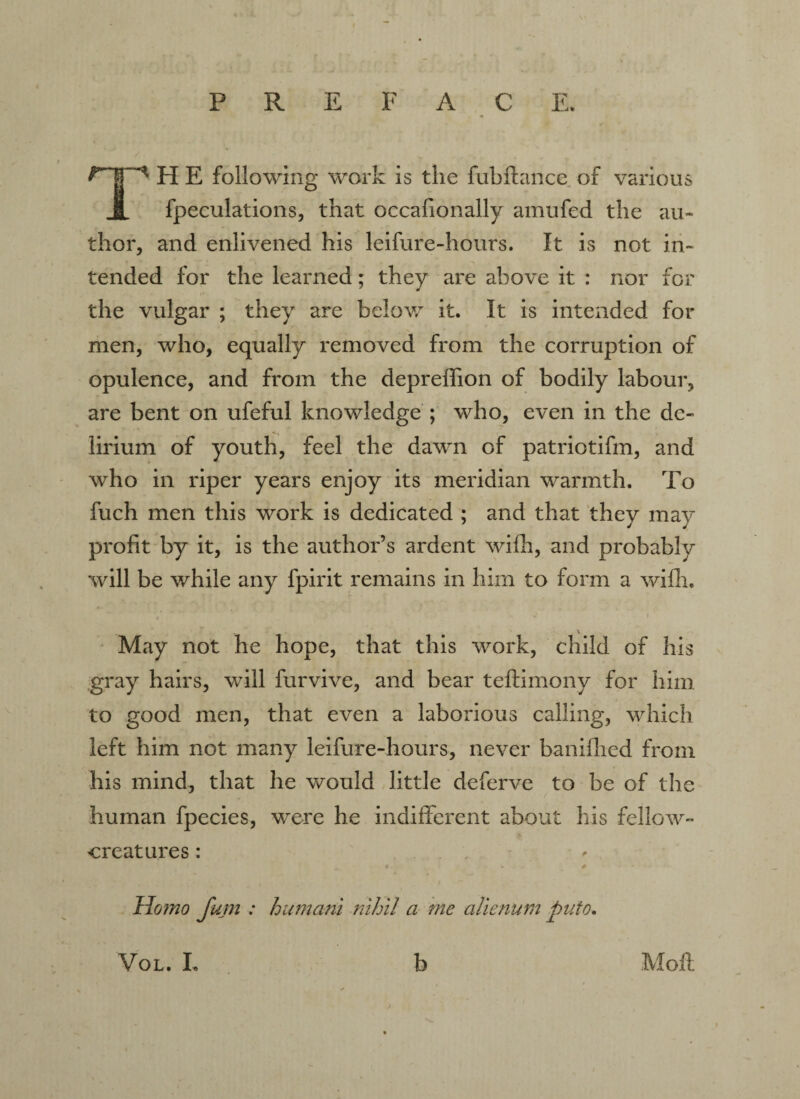 PREFACE. ^HE following work is the fubflance of various JL fpeculations, that occafionally amufed the au¬ thor, and enlivened his leifure-hours. It is not in¬ tended for the learned; they are above it : nor for the vulgar ; they are below it. It is intended for men, who, equally removed from the corruption of opulence, and from the depreffion of bodily labour, are bent on ufeful knowledge ; who, even in the de¬ lirium of youth, feel the dawn of patriotifm, and who in riper years enjoy its meridian warmth. To fuch men this work is dedicated ; and that they may profit by it, is the author’s ardent wifh, and probably will be while any fpirit remains in him to form a wifh. May not he hope, that this work, child of his gray hairs, will furvive, and bear teftimony for him to good men, that even a laborious calling, which left him not many leifure-hours, never banifhed from his mind, that he would little deferve to be of the human fpecies, were he indifferent about his fellow- creatures : * - , # *■ Homo fum : humani nihil a me alienum puio. VOL. I. b