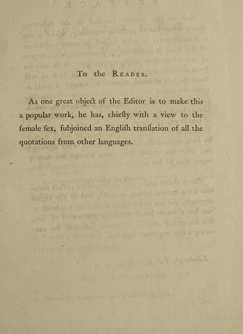 To the R E ADE R. As one great object of the Editor is to make this * * - ' a popular work, he has, chiefly with a view to the * female fex, fubjoined an Englifh tranflation of all the quotations from other languages.