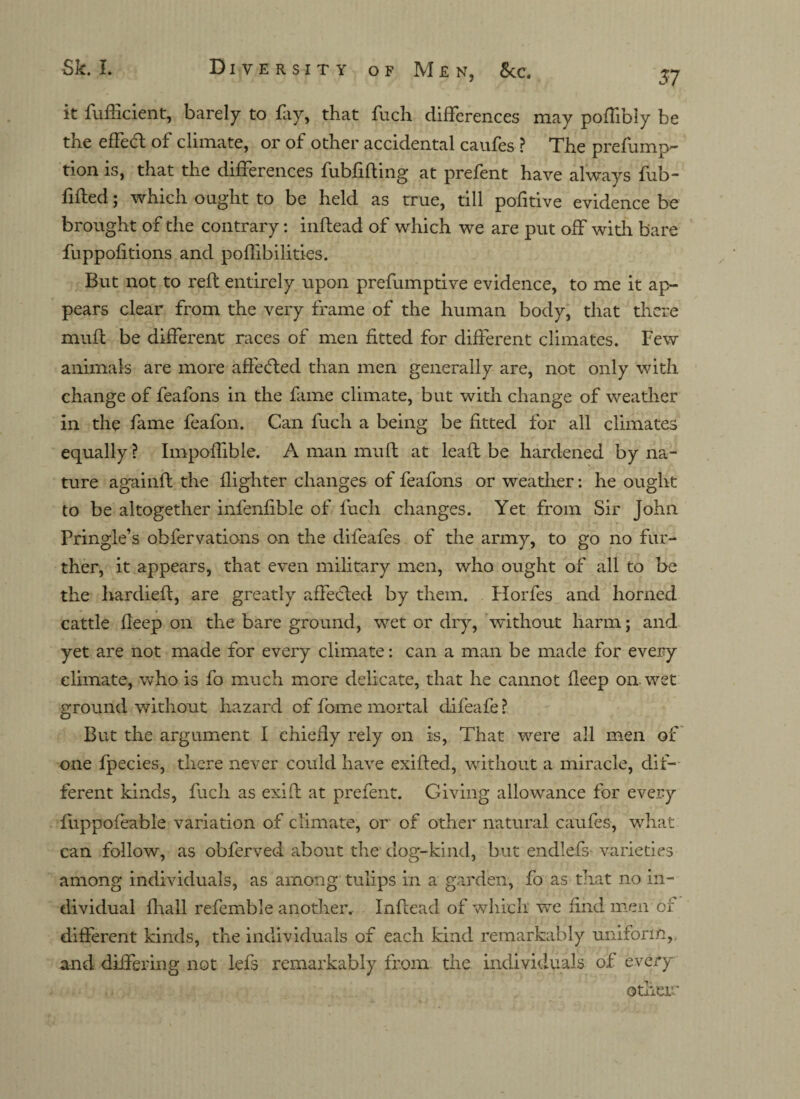 57 it fuiftcient, barely to fay, that fuch differences may poffibly be the effefl of climate, or of other accidental caufes ? The prefump- tion is, that the differences fubfifting at prefent have always fub- filled; which ought to be held as true, till pofitive evidence be brought of the contrary: inflead of which we are put off with bare fuppofitions and poffibilities. But not to reft entirely upon prefumptive evidence, to me it ap¬ pears clear from the very frame of the human body, that there muft be different races of men fitted for different climates. Few animals are more affeded than men generally are, not only with change of feafons in the fame climate, but with change of weather in the fame feafon. Can fuch a being be fitted for all climates equally ? Impoffible. A man muft at leaft be hardened by na¬ ture againft the flighter changes of feafons or weather: he ought to be altogether infenfible of fuch changes. Yet from Sir John Pringle’s obfervations on the difeafes of the army, to go no fur¬ ther, it appears, that even military men, who ought of all to be the hardieft, are greatly affeded by them. Florfes and horned cattle fleep on the bare ground, wet or dry, without harm; and yet are not made for every climate: can a man be made for every climate, who is fo much more delicate, that he cannot fleep on. wet ground without hazard of fome mortal difeafe ? But the argument I chiefly rely on is, That were all men of one fpecies, there never could have exifted, without a miracle, dif¬ ferent kinds, fuch as exift at prefent. Giving allowance for every ftippofeable variation of climate, or of other natural caufes, what can follow, as obferved about the dog-kind, but endlefs varieties among individuals, as among tulips in a garden, fo as that no in¬ dividual fhall referable another. Inflead of which we find men or different kinds, the individuals of each kind remarkably uniform, and differing not lefs remarkably from the individuals of every other*