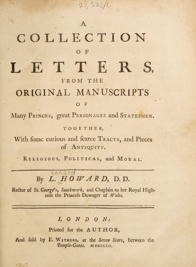 A # COLLECTION O F LETTERS, FROM THE OR[GlNAL MANUSCRIPTS O F < Many Princes, great Personages and Statesmen. TOGETHER,’ With fome curious and fcarce Tracts, and Pieces of Antiquity. ' Religious, Political, and Moral, ^ «>. <*> ft rei By L. \HOWAR D, D. D. Redor of St. George’s-, Southwark, and Chaplain to her Royal High- nefs the Princefs Dowager of Wales. L 0 N D O IS!: Printed for the AUTHOR, And fold by E. Withers, at the Seven Stars, between the Hem-pie- Gates, m d c c l 111.