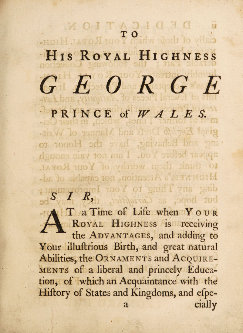 His Royal Highness » GEORGE PRINCE of JT A L E S. S I Ry At a Time of Life when Your Royal Highness is receiving the Advantages, and adding to Your illuftrious Birth, and great natural Abilities, the Ornaments and Acquire¬ ments of a liberal and princely Educa¬ tion, of which an Acquaintance with the Hiftory of States and Kingdoms, and elpe- a cially \