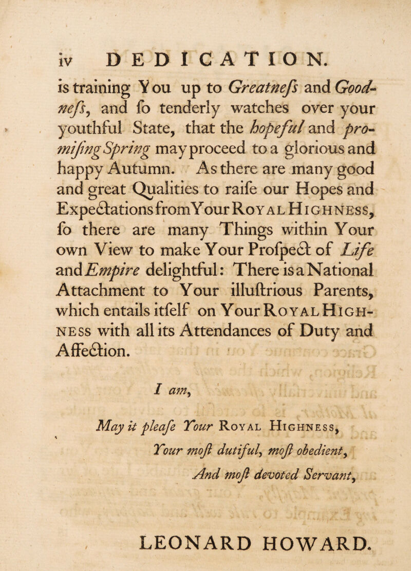 is training Y ou up to Greatnefs and Good- nefs^ and fb tenderly watches over your youthful State, that the hopeful and pro^ mifmgSpring may proceed to a glorious and happy Autumn. As there are .many good and great Qualities to raife our Hopes and Expectations from Y ourRoYALHiGHNEss, lb there are many Things within Your own View to make Your Profpect of Life zndEmpire delightful: There is a National Attachment to Your illuftrious Parents, i ^ which entails itfelf on Your Royal High¬ ness with all its Attendances of Duty and AfFeCtion. I am^ May ii f leafe Tour'KoyAh Highness, Tour mof dutiful mofi obedient^ And mof devoted Servant^ LEONARD HOWARD.