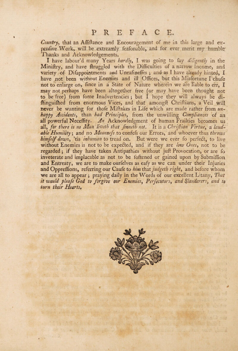 % Country^ that an Affiftance and Encouragement of me In this large and e\'- penftve Work, will be extreamly feafonable, and for ever merit my humble' Thanks and Acknowledgements. I have labour’d many Years hardly^ I was going to fay diligently In the Miniftry, and have llruggled with the Difficulties of a narrow Income, and variety 6f Difappointments and Uneafinefles ; and as I have already hinted, I have not been without Enemies and ill Offices, but this Misfortune I chufe hot to enlarge on, fince in a State of Nature wherein we are liable to err, I may not perhaps have been altogether free (or may have been thought not to be free) from fome Inadvertencies; but I hope they will always be di- Ifinguifhed from enormous Vices, and that amongft Chriftians, a Veil will never be wanting for thofe Miftakes in Life which are made rather from un^ happy Accidents^ than bad Principles^ from the unwilling Compliances of an all powerful Neceffity. An Acknowledgment of human Frailties becomes us all, for there is no Man liveth that ftnneth not. It is a Chrijiian Virtue^ a laud-- able Humility; and no Meannefs to confefs our Errors, and whoever thus throws himfelf down^ ’tis inhuman to tread on. But were we ever fo perfedf, to live without Enemies is not to be expedfed, and if they are low Ones^ not to be regarded 5 if they have taken Antipathies without juft Provocation, or are fo inveterate and implacable as not to be foftened or gained upon by Submiffion and Entreaty, we are to make ourfelves as eafy as we can under their Injuries and Oppreffions, referring our Caufe to him ^2Xjudgeth rights and before whom we are all to appear; praying daily in the Words of our excellent Litany, That it would pleafe God to forgive our Enemies^ Perfecutors^ and Slanderers^ and to turn their Hearts^