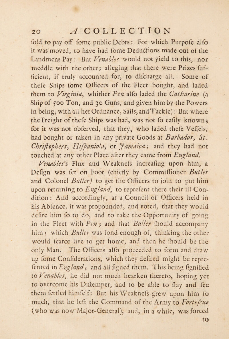 « fold to pay off fome public Debts : For which Purpofe alfo it was moved, to have had fome Dedudions made out of the Landmens Pay : But Venables would not yield to this, nor meddle with the other; alleging that there were Prizes fuf- ficient, if truly accounted for, to difeharge all. Some of thefe Ships fome Officers of the Fleet bought, and laded them to Virginia^ whither Feyi alfo laded the Catkarine (a Ship of foo Ton, and 30 Guns, and given him by the Powers in being, with all her Ordnance, Sails, andTackle): But where the Freight of thefe Ships was had, was not fo eafily known; for it was not obferved, that they, who laded thefe Veffels, had bought or taken in any private Goods at Barbados, St, Chriftephers, Hifpaniola, or Jamaica'^ and they had not touched at any other Place after they came from England, Venable s's Flux and Weaknefs increafing upon him, a Defign was fet on Foot (chiefly by Commiffioner Butler and Colonel Btiller) to get the Officers to join to put him upon returning to England, to reprefent there their ill Con¬ dition : And accordingly, at a Council of Officers held in his i\bfence> it was propounded, and voted, that they would defire him fo to do, and to take the Opportunity of going in the Fleet with Fen; and that Buller fliould accompany him ; which Buller was fond enough of, thinking the other would fcarcc live to get home, and then he fhould be the only Man. The Officers alfo proceeded to form and draw up fome Confiderations, which they delired might be repre- fented xnEnzleindj and all fisned them. This being fignified to Venables, he did not much hearken thereto, hoping yet to overcome his Diftemper, and to be able to flay and fee them fettled himfelf: But his Weaknefs g'rew upon him fo much, that he left the Command of the Army to Fortefeue (who was now Major-General), and, in a while, was forced to