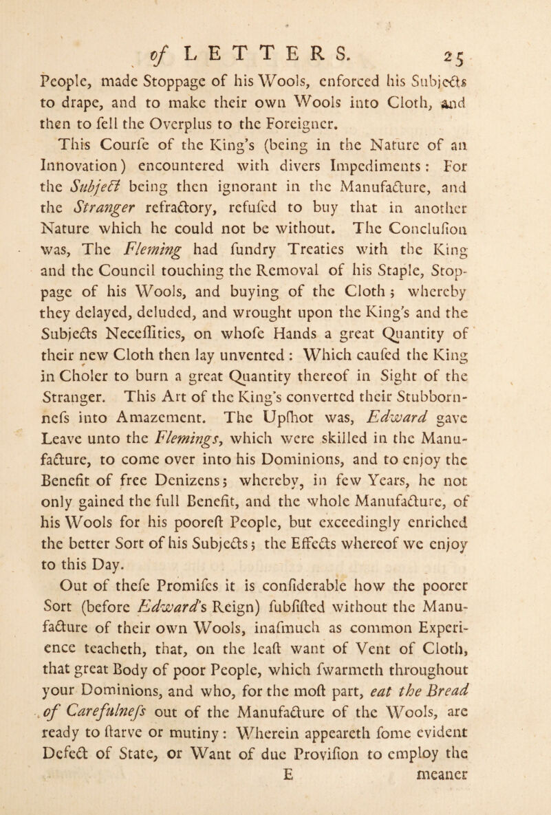 People, made Stoppage of his Wools, enforced his Subjects to drape, and to make their own Wools into Cloth, then to fell the Overplus to the Foreigner, This Courfe of the King’s (being in the Nature of an Innovation) encountered with divers Impediments: For the Subje& being then ignorant in the Manufa£lure, and the Stranger refraftory, refufed to buy that in another Nature which he could not be without. The Conclufion was. The Fleming had fundry Treaties with the King and the Council touching the Removal of his Staple, Stop¬ page of his Wools, and buying of the Cloth 5 whereby they delayed, deluded, and wrought upon the King’s and the Subjeds Neceffities, on whofe Hands a great Qiiantity of' their new Cloth then lay unvented : Which caufed the King in Choler to burn a great Qiiantity thereof in Sight of the Stranger. This Art of the King’s converted their Stubborn- nefs into Amazement. The Upfhot was, Edward gave Leave unto the Flemings^ which were skilled in the Manu- fadure, to come over into his Dominions, and to enjoy the Benefit of free Denizens; whereby, in few Years, he not only gained the full Benefit, and the whole Manufadure, of his Wools for his poorefl: People, but exceedingly enriched the better Sort of his Subjeds; the EfFcds whereof we enjoy to this Day. Out of thefe Promifes it is confiderable how the poorer Sort (before Edwards Reign) fubfifted without the Manu¬ fadure of their own Wools, inafmuch as common Experi¬ ence teacheth, that, on the leaft want of Vent of Cloth, that great Body of poor People, which fwarmeth throughout your Dominions, and who, for the mofl: part, eat the Bread ,of Carefninefs out of the Manufadure of the Wools, are ready to ftarve or mutiny : Wherein appeareth fome evident Defed of State, or Want of due Provifion to employ the E meaner