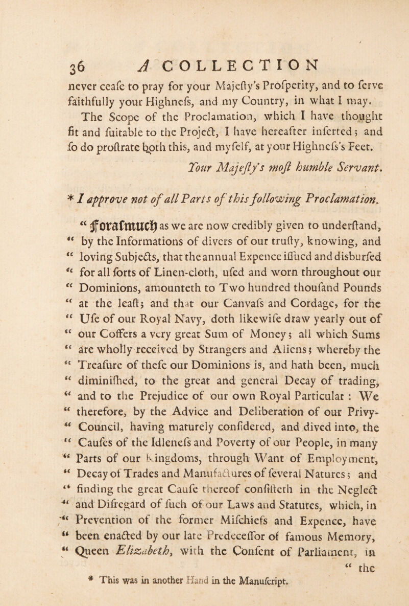 never ceafe to pray for your Majefty’s Profperity, and to ferve faithfully your Highncfs, and niy Country, in what I may. The Scope of the Proclamation, which I have thought fit and fuitable to the Projed, I have hereafter inferred 5 and fo do proftratc t)pth this, and myfelf, at your Highnefs's Feet. Tour Majefif s moft humble Servant. * I approve not of all Tarts of this following Troclamation, iJfas we arc now credibly given to underftand, by the Informations of divers of our trufty, knowing, and “ loving Subjeds, that the annual Expence ilTued and disburfed for all forts of Linen-cloth, ufed and worn throughout our Dominions, amounteth to Two hundred thoufand Pounds at the leaftj and that our Canvafs and Cordage, for the Ufe of our Royal Navy, doth likewife draw yearly out of our Coffers a very great Sum of Money 5 all which Sums are wholly received by Strangers and Aliens 5 whereby the Treafure of thefe our Dominions is, and hath been, much diminifhed, to the great and general Decay of trading, and to the Prejudice of our own Royal Particular : We therefore, by the Advice and Deliberation of our Privy- Council, having maturely confidercd, and dived into, the Caufes of the Idlenefs and Poverty of our People, in many Parts of our kingdoms, through Want of Employment, “ Decay of Trades and Manufadures of feveral Natures j and “ finding the great Caufe thereof confilieth in the Negled and Difregard of fuch of our Laws and Statutes, which, in PreventiGii of the former Mifehiefs and Expence, have been enafted by our late Prcdcceffor of famous Memory, Queen Elizabeth^ with the Confent of Pariiamenr, in the * This was in another Hand in the Manufeript.