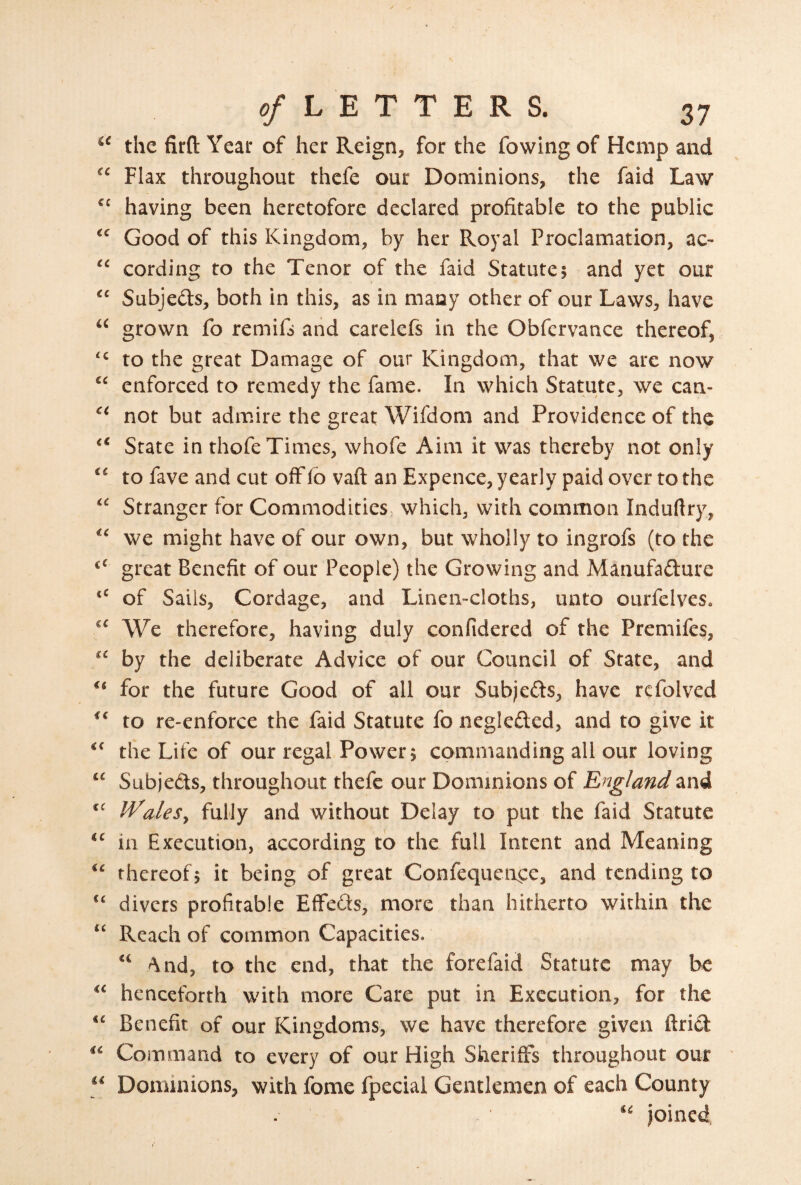 the firft Year of her Reign, for the fowing of Hemp and Flax throughout thefe our Dominions, the faid Law having been heretofore declared profitable to the public Good of this Kingdom, by her Royal Proclamation, ac- cording to the Tenor of the faid Statute5 and yet our Subjeds, both in this, as in many other of our Laws, have grown fo remifs and carelefs in the Obfervance thereof, to the great Damage of our Kingdom, that we are now “ enforced to remedy the fame. In which Statute, we can- not but admire the great Wifdom and Providence of the State in thofe Times, whofe Aim it was thereby not only ‘‘ to fave and cut off fb vaft an Expence, yearly paid over to the “ Stranger for Commodities which, with common Induftry, we might have of our own, but wholly to ingrofs (to the great Benefit of our People) the Growing and Manufafture of Sails, Cordage, and Linen-cloths, unto ourfelves. We therefore, having duly confidered of the Premifes, by the deliberate Advice of our Council of State, and for the future Good of all our Subjefts, have rcfolved to re-enforce the faid Statute fo negledled, and to give it the Life of our regal Power 5 commanding all our loving “ Subjeds, throughout thefe our Dominions of England and IValefully and without Delay to put the faid Statute in Execution, according to the full Intent and Meaning thereof^ it being of great Confequen^e, and tending to ‘‘ divers profitable EfFeds, more than hitherto within the “ Reach of common Capacities. “ 4nd, to the end, that the forefaid Statute may be henceforth with more Care put in Execution, for the Benefit of our Kingdoms, we have therefore given ftrid Command to every of our High Sheriffs throughout our Dominions, with fome fpecial Gentlemen of each County joined,