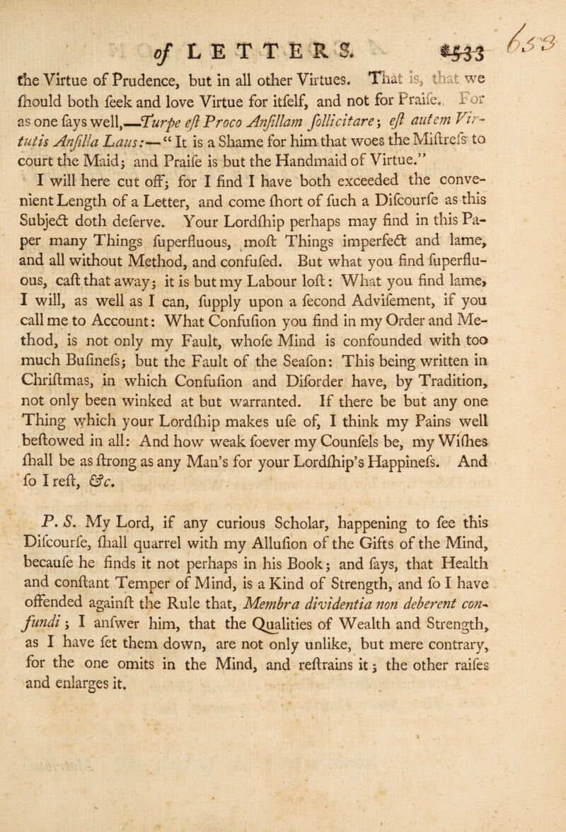 the Virtue of Prudence, but in all other Virtues. Tiiat is, that we fhould both feek and love Virtue for itfelf, and not for Praife. hot tis one {ky$ weW^^T'urpe e/i Proco ^njillam foUicitare\ ejl aufemVir-- tutis Anjilla Laus:—It is a Shame for him that woes the Miflrefs to court the Maid; and Praife is but the Handmaid of Virtue.’’ I will here cut off; for I find I have both exceeded the conve¬ nient Length of a Letter, and come ihort of fuch a Difeourfe as this Subjed: doth deferve. Your Lordfhip perhaps may find in this Pa¬ per many Things fuperfluous, ^moft Things imperfeft and lame^ and all without Method, and confuted. But what you find fuperflu¬ ous, caft that away; it is but my Labour loft: What you find lame> I will, as well as I can, fupply upon a fecond Advifement, if you call me to Account; What Confufion you find in my Order and Me¬ thod, is not only my Fault, whofe Mind is confounded with too much Bufinefs; but the Fault of the Seafon: This being written in Chriflmas, in which Confufion and Diforder have, by Tradition, not only been winked at but warranted. If there be but any one Thing \vhich your Lordfhip makes ufe of, I think my Pains well beftowed in all: And how weak foever my Counfels be, my Wifhes fhall be as flirong as any Man’s for your Lordfhip’s Happinefs. And fo I reft, P. S. My Lord, if any curious Scholar, happening to fee this Difeourfe, fhall quarrel with my Allufion of the Gifts of the Mind, becaufe he finds it not perhaps in his Book; and fays, that Health and conftant Temper of Mind, is a Kind of Strength, and fo I have offended againft the Rule that. Membra dividentia non deberent con^ fundi; I anfwer him, that the Qualities of Wealth and Strength, as I have fet them down, are not only unlike, but mere contrary, for the one omits in the Mind, and reflrains it; the other raifes and enlarges it. I