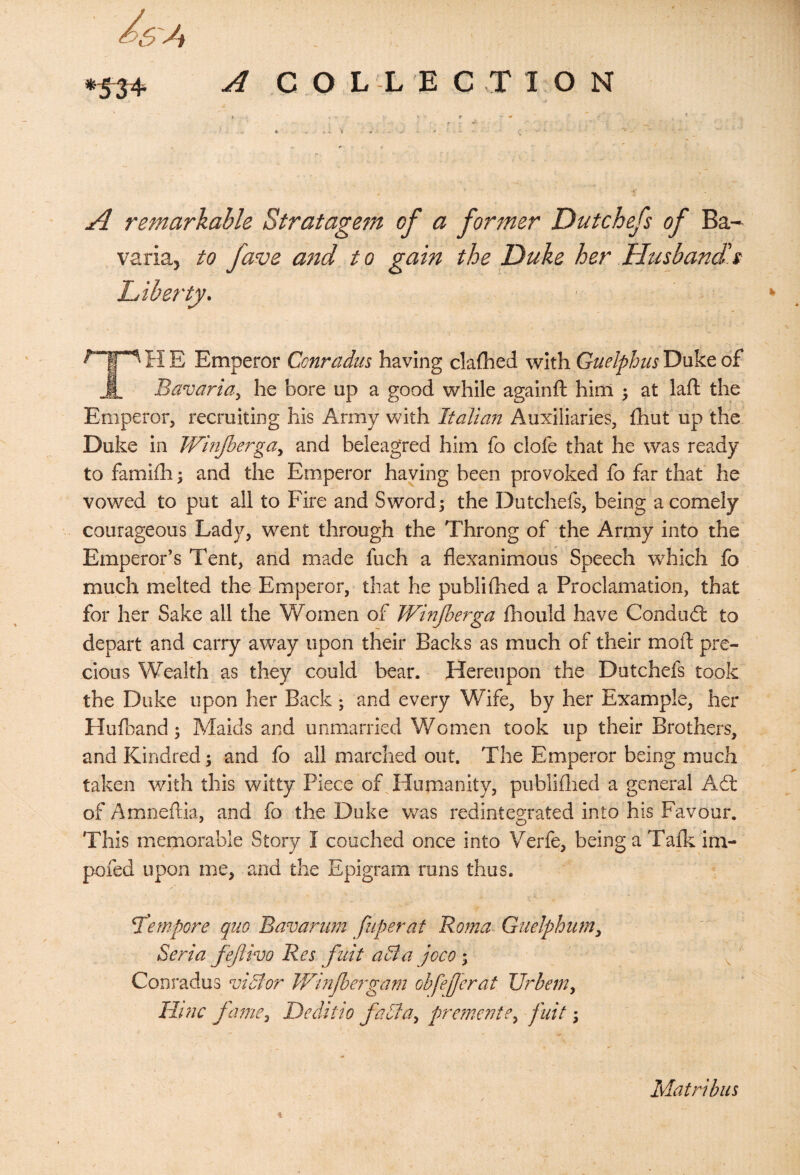 5A A COLLECTION A remarkable Stratagem of a former Dutchefs of Ba¬ varia, to fave and to gain the Duke her Husband's Liberty. H E Emperor Conradus having clafhed with Guelpbus Duke of Jl. Bavaria, he bore up a good while againft him ; at laft the Emperor, recruiting his Army with Italian Auxiliaries, Ihut up the Duke in Winjherga^ and beleagTed him fo clofe that he was ready to famiih \ and the Emperor having been provoked fo far that he vowed to put all to Fire and Sword 3 the Dutchefs, being a comely courageous Lady, went through the Throng of the Army into the Emperor’s Tent, and made fuch a flexanimous Speech which fo much melted the Emperor, that he publifhed a Proclamation, that for her Sake all the Women of Winfierga fhould have Condud: to depart and carry away upon their Backs as much of their mod; pre¬ cious Wealth as they could bear. Hereupon the Dutchefs took the Duke upon her Back 3 and every Wife, by her Example, her Hufoand 3 Maids and unmarried Women took up their Brothers, and Kindred 3 and fo all marched out. The Emperor being much taken with this witty Piece ofTd^umanity, publiflied a general Ad of Amnedia, and fo the Duke was redintegrated into his Favour. This memorable Story I couched once into Verfe, being a Talk im- pofed upon me, and the Epigram runs thus. T'empore quo Bavarum fuperat Roma Guelphum^ Seria fejlivo Res fiiit aBa joco 3 ^ ' Conradus viSlor IVmJbeigam obfe£erat Urbem^ lirnc fame.^ Deditto fadla.^ premevte.^ fuit 3 Matribiis