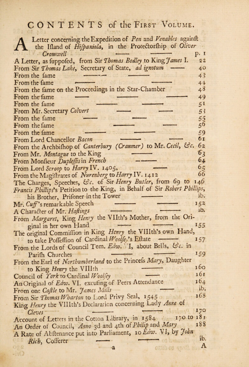 A Letter concerning the Expedition of and Venables againfi: the I (land of Hifpaniola^ in the Protedorfhip^ of Oliver Cromwell -- - A Letter, as fuppofed, from S\v Thomas Bodley to James 1. From Sir Thomas Lake^ Secretary of State, ad ignotum - From the fame --- —- From the fame —-— -— From the fame on the Proceedings in the Star-Chamber From the fame - - -- From the fame - ■' — From Mr. Secretary Colvert -- From the fame —— — From the fame -- - From the fame p. I 22 40 4,? 44 48 49 51 5^ 55 5^ _ 59 From Lord Chancellor - .— —;— From the Archbifhop of Canterbury (Cranmer) to Mr. 62 From Mr. Montague to the King -- 1^3 Vvom'Nlon^xtm Dupkjffls in French 64 From Lord Scroop to Harry lY, 1405, -- 6^ From theMagiftrates of Nurenherg toHarry IV. 1412 66 The Charges, Speeches, i^c. of Sir Henry Butler^ from 69 to 146 Francis Phillips^ Petition to the King, in Behalf of Sir Robert Phillips^ his Brother, Prifoner in the Tower ib. Mr. Cuff^s remarkable Speech - -— 15^ A Charadfer of Mr. Hajiings -- ' ^ ib. From Margaret^ King Henry the Vllth’s Mother, from the Ori¬ ginal in her own Hand —— 155 The original Commiflion in King Henry the Vlllth’s own Hand, to take PoffelTion of Cardinal JFcolfefs Eftate - From the Lords of Council Tern. Fiiw. VI, about Bells, in * Parifh Churches -; From the Earl of Northumberland to the Princefs Mary^ Daughter to King Henry the Vlllth ~ *- Council of I'ork to Cardinal Woolfey --- An Original Edw, VI. excufingof Peers Attendance From one Cajile to Mr. James Mills ' From Sir Thomas Wharton to Lord Privy Seal, 1545 Kino- Henry the Vllith’s Declaration concerning Lady Anne of 157 159 160 161 164 ib. 168 Cleves 170 170 to 181 188 Account of Letters in the Cotton I.ibrary, in 1584 An Order of Council, Anno 3d and 4th Philip and Mary A Rate of Abftenance put into Parliament, loEdw, VI, by John Rich, Cofferer - - a A