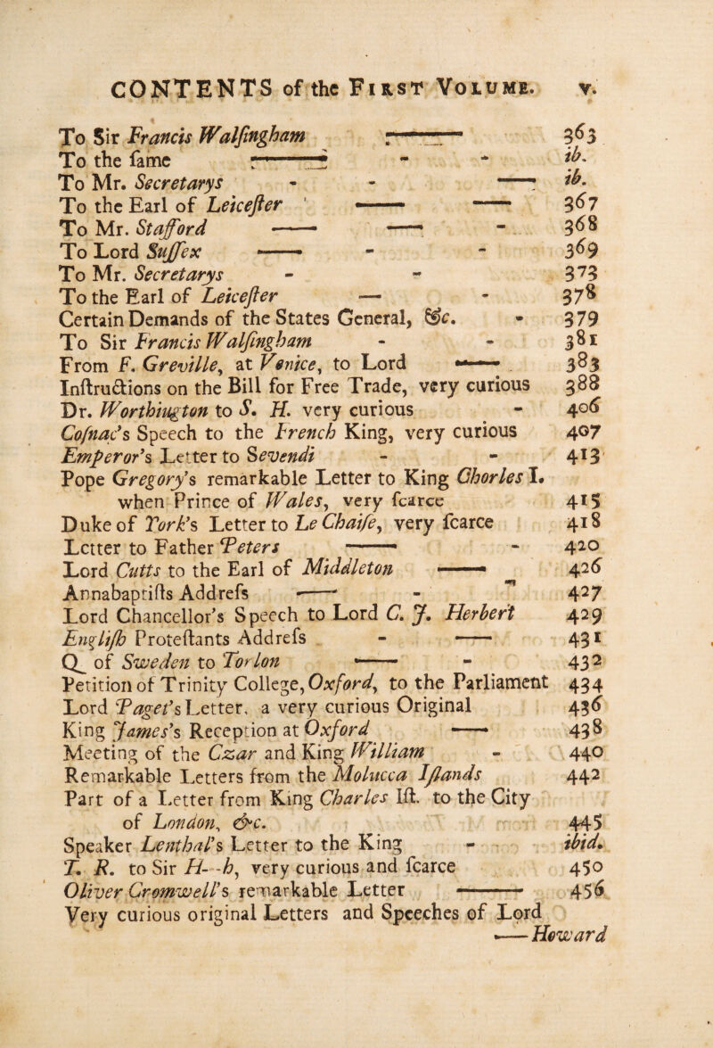 To Sir Francis Walfingham . 3^3 To the fame : ■ *  . * To Mr. Secretarys - - -! To the Earl of ' - - 3<^7 To Mr. Stafford - - - . 3<^8 ToLord5^#;f •—- - - 3^9 To Mr. Secretarys - - 3*73 To the Earl of Lekefier — - 37^ Certain Demands of the States General, • 379 To Six Francis Walfingham - - 381 From F. GrevUle^ at Venice^ to Lord 383 Inftruftions on the Bill for Free Trade, very curious 388 Dr. Worthington to S. H. very curious ^ - 4^6 CofnaF^ Speech to the French King, very curious 407 Emperor's'Ftittx to Sevendi - - 413' Pope Gregorys remarkable Letter to King Qhorles I* when Prince of Wales^ very fcarce 415 Duke of Turk's Ettiox to he Chaife^ very fcarce 418 Letter to Father Teters — « 420 Lord Cutts to the Earl of Middleton ■' '■■■■■* 4^^ Annabaptifls Addrefs •—^ 4^7 Lord Chancellor's Speech to Lord C, J, Herbert 429 Proteftants Addrefs , - 43^ of Sweden to Tor Ion *— - - 43^ Peritionof Trinity College, to the Parliament 434 Lord Letter, a very curious Original 456^ King James's Reception at Oxford -* 438 Meeting of the Czar and King William - ' 440 Remarkable Letters from the Molucca Ifiands 442 Part of a I.etter from King Charles Ift. to the City of London^ d^c. r v 445 Speaker Lenthal's Letter to the King - - • ibid. T. R. to Sir//—A, very curious and fcarce 450 Oliver Cromwell's remarkable Letter —-- 456 Very curious original Letters and Speeches of Lord .—Howard