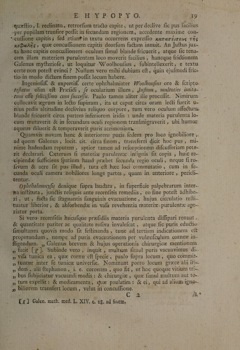 quaeftio, 1. reclinato, retrorfum trado capite, ut per declive fic pus Facilius per pupillam tranfire poflit in Fecundam regionem, accedente maxime con- * cuffione capitis,- fed .etianfin textu occurrens exprellio K<ZTct(rsi<reu$ rrjs fcetPa^y 5 , quae concuffionem capitis deorfum fadam innuit. A11 Judus jux¬ ta hanc capitis concuffionem oculum fimul blande fricuerit, atque fic tena¬ cem illam materiem purulentam loco moverit facilius , hancque fridionem Galenus myfteriofe, ut loquitur Woolhoufius , fubintellexerit, e textu certe non poteft evinci ? Nullum vero mihi dubium eft, quin ejufmodi fric¬ tio in modo didum finem polfit locum habere. IngeniofifT. & expertiifi certe ophthalmiater Woolhoujius ore & fcripto? tejlatns olim eft Praefidi , fe ocularium illum , JuJhtm , multoties imita¬ tum elfe felicijjimo cum fuccejfu. Paulo tamen aliter ille procellit. Nimirum collocavit aegrum in ledo fupinunl, ita ut caput circa oram ledi fuerit 11- nius pedis altitudine declivius reliquo corpore, tum vero oculum afledunu blande fricuerit circa, partem inferiorem iridis : unde materia purulenta lo¬ cum mutaverit & in fecundam oculi regionem tranfmigraverit, ubi humor, aqueus diluerit & temperaverit puris’ acrimoniam. Quamvis novam hanc & interiorem puris fedem pro loco ignobiliore s ad quem Galenus , locit. cit. circa finem , transferri dicit hoc pus , mi¬ nime hadendam reputem , aptior tamen ad reforptionem difculforiam pote¬ rit declarari. Cacterum fi materiae purulentae Jnfignis fit copia , huic re¬ cipiendae fufficiens fpatium haud praebet fecunda regio oculi, neque fi ro- fivum & acre fit pus illud , tuta eft haec loci commutatio , cum in fe¬ cunda oculi camera nobiliores longe partes , quam in. anteriore , pericli— tentur. Ophtftalmoxyjis denique fupra laudata ,. in fuperficre palpebrarum inter¬ na inftituta , jundis reliquis ante recenfitis remediis , eo fine poteft adhibe¬ ri , ut , foda fic ftagnantis fanguinis evacuatione , hujus circulatio refti- tuatur liberior, & abforbendae in vafa revehentia materiae purulentae ape¬ riatur porta. Si vero- recenfitis hucufque praefidi is materia purulenta diflipari renuat, & quantitate pariter ac qualitate rofiva invalefeat , atque fic puris edudio fimultanea quovis modo fit feftinanda , tunc ad tertiam indicationem eft properandum , nempe ad puris evacuationem per vulnufcqlum corneae in¬ fligendum. „ Galenus brevem & hujus operationis chirurgicae mentionem „ facit [£*]. Subinde vero, inquit , multum fimul puris vacuavimus di— 33 vifa tunica ea , quae cornu eft fpecie , paulo fupra locum , quo cofnmit- 33 tuntur inter fe tunicae univerfae. Nominant porro locum gracce alii iri— 33 dem , alii ftephanon , i. e. coronam , quo fit, ut hoc quoque vitium tr>- ,3 bus fubjiciatur vacuandi modis: & chirurgiae , quae fimul multum aut to-~ 33 tum expellit: & medicamenta , quae paulatim : & ei, qui ad alium igttjo— 33 biliorem transfert locum , velut in concuffione. C % A* Cs 3 Galen. meth. med. L. XIY. c. 28. ad finem.