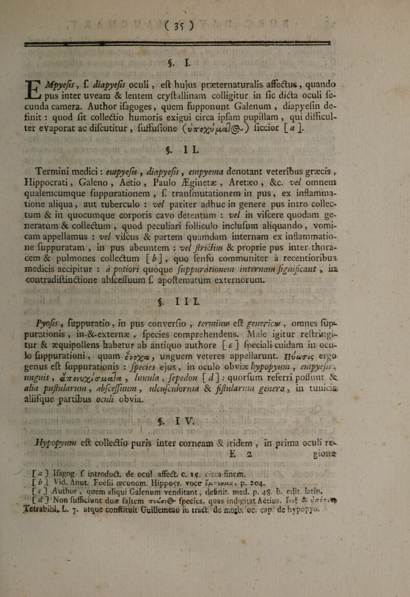 EMpyefis, £ diapyejis oculi, eft hujus prDeternaturalis affe&us, quando pus inter uveam & lentem cryftallinam colligitur in fic di&a oculi fe¬ cunda camera. Author ifagoges, quem fupponunt Galenum , diapyefin de¬ finit : quod fit colledio humoris exigui circa ipfam pupillam , qui difficul¬ ter evaporat ac difeutitur , fuffufione ^7(3)0 ficcior [«}. 5. I L Termini medici: empyefts , diapyejis, empyema denotant veteribus graecis * Hippocrati, Galeno , Aetio , Paulo iEginetae , Aretteo , &c. vel omnem qualemcumque fuppurationem , f. tranfmutationem in pus, ex inflamma¬ tione aliqua, aut tuberculo : vel pariter adhuc in genere pus intro collec¬ tum & in quocumque corporis cavo detentum vel in vifcere quodam ge¬ neratum & colledum , quod peculiari folliculo inclufum aliquando , vomi¬ cam appellamus : vel vifcus & partem quamdam internam ex inflammatio¬ ne fuppuratam , in pus abeuntem : vel jiriclim & proprie pus inter thora¬ cem & pulmones collectum [ b ] , quo fenfu communiter a recentioribus. medicis accipitur : a potiori quoque fuppurationem internam Jignifccmt Y iit contradiftin&ione abfceiiuum f. apoftenratum externorum, ,! . ' ' : ‘ f *|f' t e | f f . • t i III Pyofs , fuppuratio, m pus converfio , terminus eft genericM , omnes fiip- purationis , in-&-externae , fpecies comprehendens. Male igitur reftringi- tur & xquipoliens habetur ab antiquo authore [ c ] fpeciali-cuidam in ocli- io fuppurationi, quam jvox* > unguem veteres appellarunt, nvutru; ergo genus eft fuppurationis : fpecies ejus, in oculo obvits hypopymn , empycfs, unguis , a.7ravu%lg-uofet , lunula , fepedon [ d~\ : quorfum referri poliunt alia puf ularum , abfcejfuum , ulcufculorum & f fidarum genera , in tunicis, aliifque partibus oculi obvia- ., * 1 J) 7 . C1 r 1' ' - H / i ' I i J §. IV. aci ';:n '■ ;e.; r un . v 1 , tnv nri arr < > lii , G:no , g • •. r . Hypopyum eft collectio puris inter corneam & iridem , in prima oculi rev £ 2 gionst P«] f. introdud. de ocul affedt. c„ i circa finem. P Z> J Vid. Anut. Foefii a?conom. Eippocr. voce l^vr/mu, p. 204. f <0 Author , quem aliqui Galenum venditant, definit, med. p. 48- b- edit latfn, [d J Non fufficiunt dus faltem fpecies, quas inchgitat Aetius, qvo$ & vir ovi^ Jetrabibi,. L. 7. atque conftituit Guillemeau in trad demojb. oc. cap- dehypopyo.