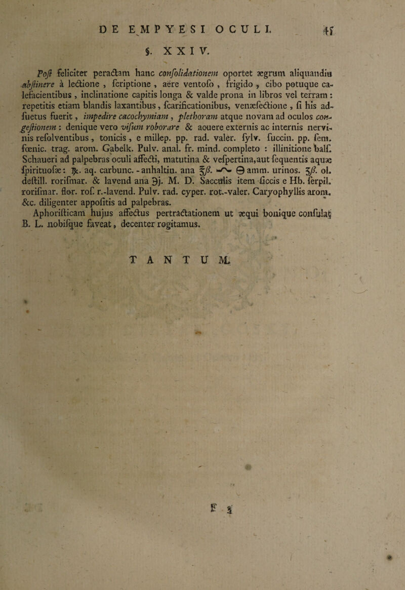 §. XXIV. Pojl feliciter peradam hanc consolidationem oportet aegrum aliquanditi abfiinere a ledione , fcriptione , aere ventofo , frigido , cibo potuque ca¬ lefacientibus , inclinatione capitis longa & valde prona in libros vel terram : repetitis etiam blandis laxantibus, fcarificationibus, venaefedione , fi his ad- fuetus fuerit, impedire cacochymiam , plethoram atque novam ad oculos con* geftionem : denique vero vifum roborare & acuere externis ac internis nervi¬ nis refolventibus, tonicis, e millep. pp. rad. valer. fylv. fuccin. pp. feni, foenic. trag. arom. Gabelk. Pulv. anal. fr. mind. completo : illinitione balf. Schaueri ad palpebras oculi affedi, matutina & vefpertina,autfequentis aquae fpirituofae : 1?:. aq. carbunc. -anhaltiu. ana f/. 0 amm. urinos. 5/?. oh deftill. rorifmar. & lavend ana 3j. M. D. Sacculis item ficcis e Hb. ferpih rorifmar. flor, rofi r.-lavend. Pulv. rad. cyper. rot.-valer. Caryophyllis arom, &c. diligenter appofitis ad palpebras. Aphorifticam hujus affedus pertradationem ut aequi bonique confula^ B. L. nobifque faveat» decenter rogitamus. TANTUM* 1 # E 3 l