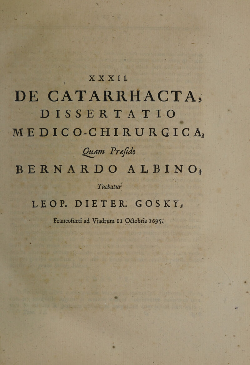 / XXXII. t DE CATARRHACTA, D I S S E R T AT IO M E D I C O-C HIRURGICA, Quam Prafide BERNARDO ALBINO* . > / Tuebatur LEOP. DIETER. GOSKY, Francofurti ad Viadrum ii O&obris 169 U