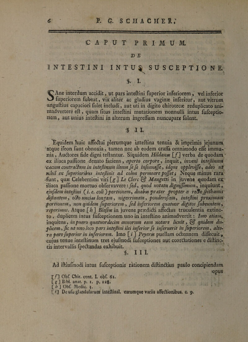 • . ' - • • --■■ . .■ ..g.; ■1 ?....l.,a=5 - \ •CAPUT PRIMUM. D E INTESTINI INTUJ SUSCEPTIONE. 5. I. “ * * * % ✓ SAne interdum accidit, ut pars inteftini fuperior inferiorem , vel inferior fuperiorem fubeat, vix aliter ac gladius vaginae inferitur, aut vitrum anguftius capaciori folet includi, aut uti in digito chirotecae reduplicato ani- madvertere eft, quam fitus inteftini mutationem nonnulli intus fufceptio- nem , aut unius inteftini in alterum ingreflum nuncupare folent, 5 I I Equidem huic affe&ui plerumque inteftina tenuia & imprimis jejunum atque ileon funt obnoxia, tamen nec ab eodem crafla omnimodo efle immu-- nia, Au&ores fide digni teftantur. Siquidem Hildanus [/] verba de quodam ex iliaca paftione denato faciens , aperto corpore, inquit, inveni intejiinmd £<zcum contractum in intejlinum ileum fe fe injinuajfe, idque opplevijfe, adeo ut nihil ex ftperioribus intejlinis ad colon permeare poffet ,* Neque minus rara -funt, qu3e Celeberrimi viri [g] Le Clere & Mangetti in jUvene quodam ex iliaca paftione mortuo obfervavere: fed, quod notatu dignijjimum-, inquiunt , ejufdem intejlini (i. e. coli) portionem, duabus prat er propter a re&o Jpithamis dijlantem, o3o uncias longam, nigerrimam, ponderofam, intejlini proximam portionem, non quidem fuperiorem , fed inferiorem quatuor digitos fubeuntem, reperimus. Atque [h ] Blajius in juvene pnedi&i afte&us truculentia extinc- to , duplicem intus fiifceptionem uno in inteftino animadvertit: Imo etiam, inquiens, in puero quatuordecim annorum eam notare licuit, & quidem du¬ plicem , ftc ut uno loco pars intejlini ilei inferior fe inferuerit in fuperiorem, alte¬ ra pars fuperior in inferiorem. Imo [ i ] Veyerus puellam oCtennem diffecuit, cujus tenue inteftinum tres ejufmodi fufeeptiones aut coar&ationes e diftinc- tis intervallis fpe&andas exhibuit. §. Iit Ad iftiufinodi intus fufeeptionis rktionem diftimftius paulo concipiendam jopus £/] ObC Chir. eunt. I. obf. tfi. Cg] Bibi. anat. p. i. p. 128* C b ] ObC Medie. $. C*3 De ufu glandularum inteftinal. earumque variis affectionibus, c. 9.