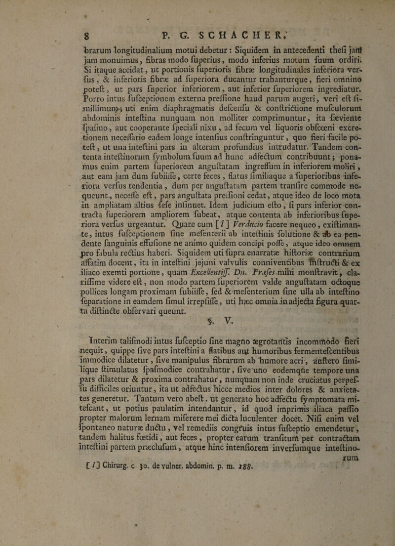 8 P. G. SCHACHE Rf brarum longitudinalium motui debetur: Siquidem in antecedenti thefi jarrf jam monuimus, fibras modo fuperius, modo inferius motum diram ordiri. Si itaque accidat, ut portionis fuperioris fibrae longitudinales inferiora ver» fus, & inferioris fibrae ad fuperiora ducantur trahanturque, fieri omnino poteft, ut pars fuperior inferiorem, aut inferior fuperiorem ingrediatur. Porro intus fufceptionem externa preffione haud parum augeri, veri eft fi- millimunvi uti enim diaphragmatis defcenfu & contlridione mufculorum abdominis inteftina nunquam non molliter comprimuntur, ita faeviente Ipaftno, aut cooperante fpeciali nixu , ad fecum vel liquoris obfcoeni excre- tionem necelfarie eadem longe intenfius conftringuntur, quo fieri facile po¬ teft , ut una inteftini pars in alteram profundius intrudatur. Tandem con¬ tenta inteftinorum fymbolum Tuum ad hunc adfedum contribuunt j pona¬ mus enim partem fuperiorem anguftatam ingrelfum in inferiorem moliri , aut eam jam dum fubiiife, certe feces , flatus limiliaque a fuperioribus infe¬ riora verfus tendentia, dum per anguftatam partem tranfire commode ne¬ queunt., necelfe eft , pars anguftata preilioni cedat, atque ideo de loco mota in ampliatam altius fiefe infinuet. Idem judicium efto, fi pars inferior con- trada fuperiorem ampliorem fubeat, atque contenta ab inferioribus fupe¬ riora verfus urgeantur. Quare cum [ / ] Verdncio facere nequeo, exiftiman- te, intus fufceptionem fine mefenterii ab inteftinis fiolutione & tfo ea pen¬ dente fanguinis effufione ne animo quidem concipi pofle, atque ideo omnem pro fabula redius haberi. Siquidem uti fupra enarratae hiftoriae contrarium affatim docent, ita in inteftini jejuni valvulis conniventibus inftrudi & ex iliaco exemti portione, quam ExcelisntifJ'. Du. Fr.zfes mihi monftravit, cla- riflime videre eft, non modo partem fuperiorem valde anguftatam odoque pollices longam proximam fubiiife, fed & mefenterium fine ulla ab inteftino feparatione in eamdem fimul irrepfilfe, uti haec omnia in adjeda figura quar¬ ta diftinde obfervari queunt. % V. Interim talifmodi intus fufceptlo fine tiiagno aegrotaritis incomrtiodo fieri nequit, quippe five pars inteftini a flatibus aut humoribus fermeritefeentibus immodice dilatetur , five manipulus fibrarum ab 'humore acri, auftero fimi- lique ftimulatus Ipafmodice contrahatur, five uno eodemqfte tempore una pars dilatetur & proxima contrahatur, nunqtiam non inde cruciatus perpek fu difficiles oriuntur, ita ut adfedus hicce medios inter dolores & anxieta¬ tes generetur. Tantum vero abeft. ut generato hoc adfedu iymptomata mi- tefcant, ut potius paulatim intendantur, id quod imprimis iliaca paflio propter malorum lernam miferere mei dida luculenter docet. Nili enim vel fpontaneo naturae dudu, vel remediis congfuis intus fufteptio emendetur, tandem halitus foetidi, aut feces , propter earum tranfiturft per contradam inteftini partem praeclufum, atque hinc intenfiorem inverfumque inteftino- rum C /3 Chirurg. c 50. devulner. abdomin. p. m. i88>