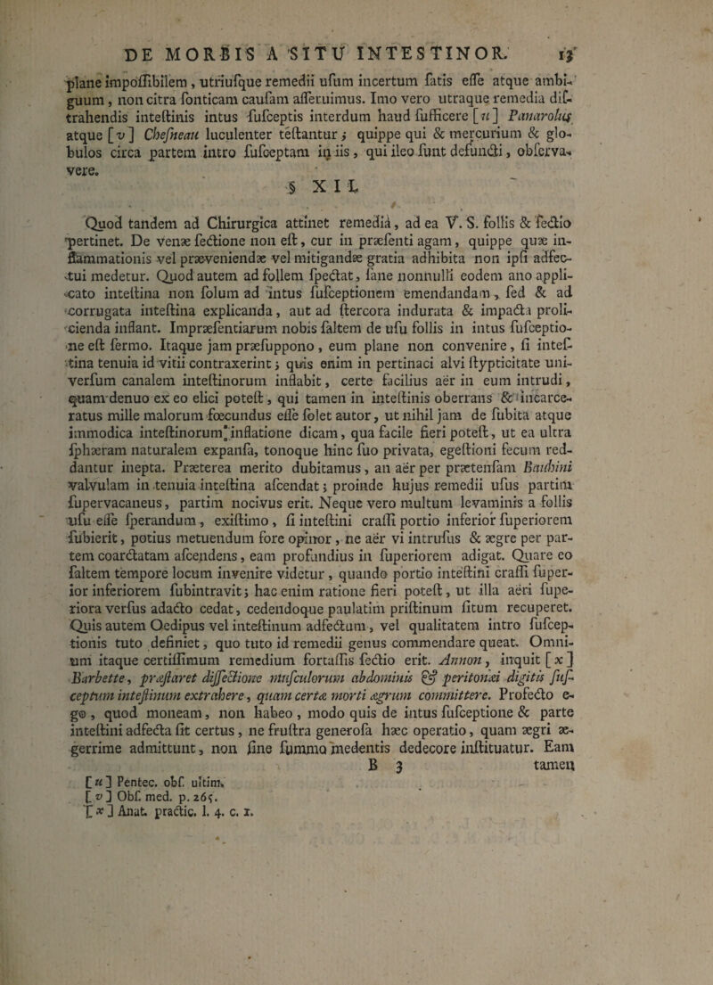 plane impoffibilem , utriufque remedii ufum incertum fatis effe atque ambi- guum, non citra fonticam caufam afleruimus. Imo vero utraque remedia dif- trahendis inteftinis intus fufceptis interdum haud fufficere [ «] Panarolus atque [-u] Chefneati luculenter teftantur; quippe qui & mercurium & glo¬ bulos circa partem intro fufceptam iniis, qui ileo funt defundi, obferva-» vere. § X I L ... *. • r 1 ■ , Quod tandem ad Chirurgica attinet remedia, ad ea V. S. follis & fedio 'pertinet. De venae fedione non eft, cur in praefenti agam , quippe quae in¬ flammationis vel praeveniendae vel mitigandae gratia adhibita non ipfi adfec- -tui medetur. Quod autem ad follem fpedat, fane nonnulli eodem ano appli¬ cato intellina non folum ad intus fufceptionem emendandam, fed & ad •corrugata inteftina explicanda, aut ad ftercora indurata & impada proli¬ cienda inflant. Impnefentiarum nobis faltem de ufu follis in intus fufceptio- >ne eft fermo. Itaque jam praefuppono , eum plane non convenire, fi intefi tina tenuia id vitii contraxerint i quis enim in pertinaci alvi ftypticitate uni- verfum canalem inteftinorum inflabit, certe facilius aer in eum intrudi, quam denuo ex eo elici poteft, qui tamen in inteftinis oberrans & fincarce- ratus mille malorum foecundus efle folet autor, ut nihil jam de fubita atque immodica inteftinorum inflatione dicam, qua facile fieri poteft, ut ea ultra Iphaeram naturalem expanfa, tonoque hinc fuo privata, egeftioni fecum red¬ dantur inepta. Praeterea merito dubitamus , an aer per praetenfam Eaiihini valvulam in tenuia inteftina afcendat ; proinde hujus remedii ufus partim fupervacaneus, partim nocivus erit. Neque vero multum levaminis a follis ufu eife fperandum, exiftimo, fi inteftini crafii portio inferior fuperiorem fubierit, potius metuendum fore opinor, ne aer vi intrufus & aegre per par¬ tem coardatam afceqdens, eam profundius in fuperiorem adigat. Quare eo faltem tempore locum invenire videtur, quando portio inteftini crafii fuper- ior inferiorem fubintravit; hac enim ratione fieri poteft, ut -illa aeri fupe- riora verfus adado cedat, cedendoque paulatim priftinum fitum recuperet. Quis autem Oedipus vel inteftinum adfedum, vel qualitatem intro fufcep- tionis tuto definiet, quo tuto id remedii genus commendare queat. Omni¬ um itaque certifiimum remedium fortafiis fedio erit. Annon, inquit [ x ] Barbette, proflaret dijfeclioite ntufculorum abdominis & peritoniti digitis fufl ceptum intejiinum extrahere, quam certo morti ogrum committere. Profedo e- g® , quod moneam, non habeo , modo quis de intus fufceptione & parte inteftini adfeda fit certus, ne fruftra generofa haec operatio, quam aegri ae¬ gerrime admittunt, non fine fumma me dentis dedecore inftituatur. Eam B 3 tamen C«] Pentec. obf ultim» - v ] Obfl med. p. 26?.