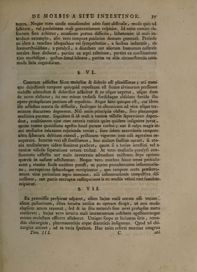 neum- Neque vero caufx occafionales adeo funt abftrufie, modo quis ad fubitam , vel paulatinam mali generationem refpiciat. Id enim nemini ob- fcurunr fore arbitror,- occafione partus difficilis, lithotomiae id mali in¬ terdum extemplo, alio vero tempore paulatim demum generari. . Proinde an idem a tenefmo idiopathico vel lympathetico ,. a fecibus induratis, ab hxmorrhoidibus , a paralyfi ,. a diarrhoea aut aliorum humorum colluvie natales fuos deducat, partim ex aegri relatione, partim ex conftitutione ejus morbifque, quibus limul laboratpartim ex aliis circumftantiis.conis mode fatis, cognofcitur., % VI. Cxtemm adfe&us Hicce moleftix & doloris eft pleniffimus; uti naim que deje&ionis tempore quicquid repofitum eft fecum alvinarum preffione molefte admodum & dolorifice adficitur & eo ufque urgetur, ufque dum de novo elabatur; ita nec minus txdiofa fordidaque abfoluto foetido illo» opere prolapfarum partium eft repofitioi. Atque hinc quoque eft , cur idem; ille adfedus curatu fit difficilis-, facileque in chronicum ad vitae ufque ter¬ minum durantem degeneret.. Nifi; enim principiis obftes^, fero plerumque' medicina paratur- Siquidem fi id mali a tunicae villofae feparatione depen¬ deat, coalitionem ejus cum exteris tunicis quies quidem : infigniter juvat., quam tamen quotidiana egeftio haud parum turbat; aut fi culpa magis in; ani mufculos relaxatos-rejicienda veniat,- fane iidem excretionis tempore ultra fphxram debitam extenfi,, priftinum- vigorem non nifi: xgerrime re¬ cuperant- Interim veri eft fimillimum hoc malum facilius > curarifi ato» nia mufculorum eidem fomitem prxbeatr quam fi a totius inteftini vel a; tunicx villofx feparatione ortum trahat;. At vero mufculis-paralyfi con— fummata adfe&is aut malo inveterato admodum exiftente,-fxpe optimat quxvis in caflunr adhibentur- Neque vero morbus hicce omni periculo» caret ; etenim facile accidere poteft, ut partes protuberantes inflammatio¬ ne , corruptione fphaceloque corripiantur , quo tempore certe prxfenta- neum vitx periculum xgro imminet , nifi inflammationis tempeftiva di£ euffione , aut partis corruptx exftirpatione is ex mediis veluti orci faucibus, eripiatur- §. V II. Ex prxmiffis perfpicue adparet , aliam hujus mali! curam’ efle veram,, aliam palliativam, illius intuitu artifex eo operam dirigit, ut non modo elapfum anum reponat , fed & in fitu naturali; fine novi prolapfus metu confervet , hujus vero intuitu mali incrementum cohibere egeftionemqne minus molcftam efficere allaborat. Utrique fcopo ut faciamus fatis, reme¬ diis chirurgicis , pharmaceuticis atque dixteticis indigemus. Quod ad chi¬ rurgica attinet , ad ea varia fpe&ant. Huc enim referri meretur congrua Tom, 111, C ani