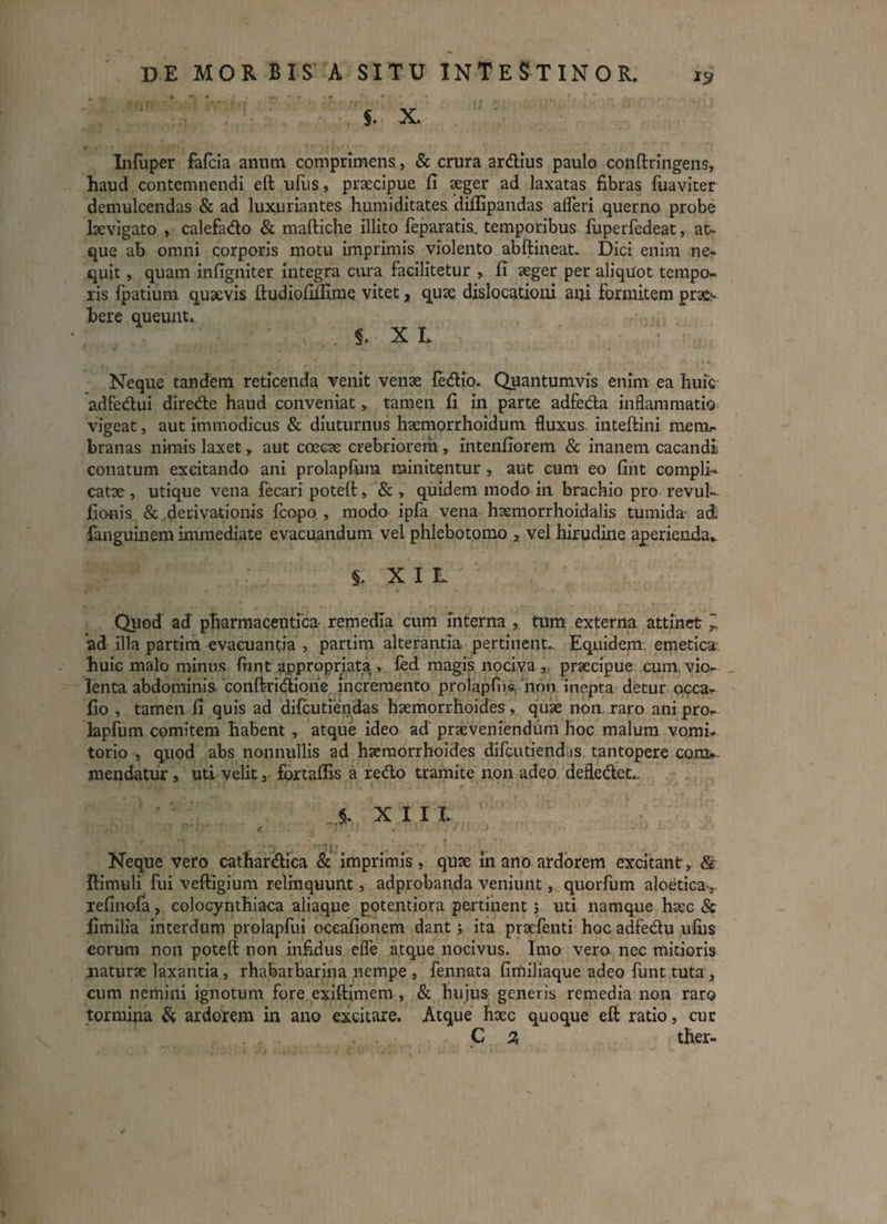 $. X . ;; Infuper fafcia anum comprimens, & crura ardius paulo conftringens» haud contemnendi eft ufus, praecipue fi aeger ad laxatas fibras fuaviter demulcendas & ad luxuriantes humiditates. diffipandas afleri querno probe laevigato , calefado & maftiche illito feparatis, temporibus luperfedeat, at¬ que ab omni corporis motu imprimis violento abftineat. Dici enim ne¬ quit , quam infigniter integra cura facilitetur , fi aeger per aliquot tempo¬ ris fpatium quaevis ftudiofiifime vitet, quae dislocationi ani formitem prae¬ bere queunt.. ; 5. X L Neque tandem reticenda venit venae fedio. Quantumvis enim ea huic adfedui direde haud conveniat » tamen fi in parte adfeda inflammatio vigeat, aut immodicus & diuturnus haemorrhoidum fluxus, inteftini menir branas nimis laxet r aut coecae crebriorem* intenfiorem & inanem cacandi conatum excitando ani prolapfum minitentur » aut cum eo fint compli¬ catae , utique vena fecari poteft, & » quidem modo in brachio pro revul- fionis & derivationis fcopo , modo ipfa vena haemorrhoidalis tumida ad fanguinem immediate evacuandum vel phlebotomo 3 vel hirudine aperienda,. % XIL Quod ad pharmaceutica remedia cum interna tum externa attinet * ad illa partim evacuantia , partim alterantia pertinent.. Equidem, emetica huic malo minus fiant appropriata , fed magis nociva , praecipue cum. vio¬ lenta abdominis, ‘conftridioiie incremento proiapfiis 'non inepta detur occa- fio , tamen fi quis ad difcutiendas haemorrhoides, quae non. raro ani pro¬ lapfum comitem habent , atque ideo ad praeveniendum hoc malum vomi* torio , quod abs nonnullis ad haemorrhoides difcutiendas tantopere comw. mendatur s uti- velit 3 fbrtaflis a redo tramite non adeo defledet,. ' XIII < i . • ‘ •' J v ■ ' - Neque vero cathardica & imprimis, qux in ano ardorem excitant» & ftimuli fui veftigium relinquunt, adprobanda veniunt, quorfum aloetica » xefinofa, eolocynthiaca aliaque potentiora pertinent ; uti namque haec & fimilia interdum prolapfui oceafionem dant j ita prxfenti hoc adfedu ufiis eorum non poteft non infidus efle atque nocivus. Imo vero nec mitioris naturae laxantia, rhabarbarina nempe , fennata fimiliaque adeo funt tuta , cum nemini ignotum fore exiftimem, & bujus generis remedia non raro tormina & ardorem in ano excitare. Atque hxc quoque eft ratio, cur C % ther-