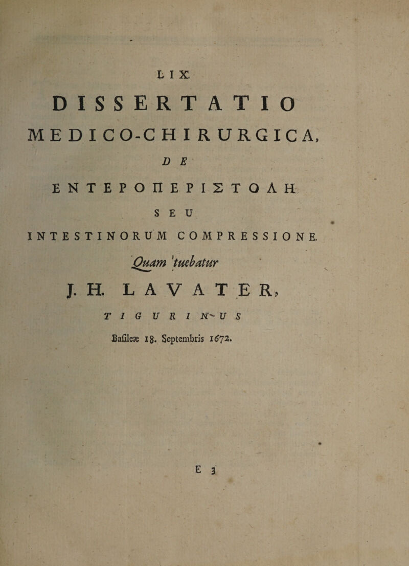 DISSERTATIO MED I CO-C HIRURGICA, D E ENTEPOIIEPISTOAH SEU INTESTINORUM COMPRESSIONE. Quam 'tuebatur J. H. L A V ATER, T 1 G U R 1 N' U S Balilese ig. Septembris 1673.