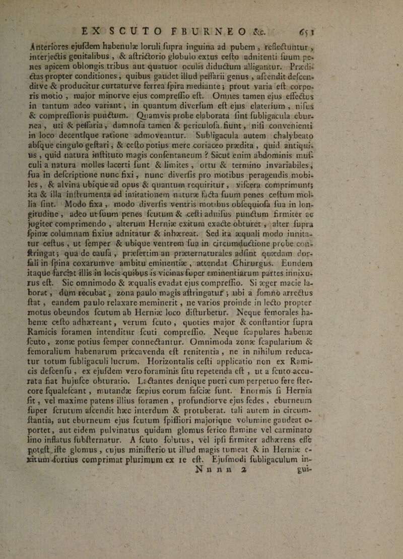 Anteriores ejufdem habenulae loruli fupra inguina ad pubem , rcfleduntur , interjedis genitalibus , & aftridorio globulo extus certo adnitenti fuum pe¬ nes apicem oblongis tribus aut quatuor oculis didudum alligamur. Praedi- das propter conditiones , quibus gaudet illud pedarii genus , afcendit defcen- ditve & producitur curtaturve ferrea fpira mediante ; prout varia eft corpo¬ ris motio , major minorve ejus compreflio eft. Omnes tamen ejus eflfedus in tantum adeo variant, in quantum diverfum eft ejus elaterium , nifus & compreflionis pundum. Quamvis probe elaborata fint fubligacula ebur¬ nea , uti&peftaria, damnofa tamen & periculofa. fiunt, nili convenienti in loco decentlque ratione admoveamur. Subligacula autem chalybeato abfque cingulo geftari, & cefto potius mere coriaceo praedita , quid antiqui¬ us , quid natura inftituto magis confentaneum 'i Sicut enim abdominis muf- euli a natura molles lacerti funt & limites , ortu & termino invariabiles, fua in defcriptione nunc fixi, nunc diverfis pro motibus peragendis mobi¬ les , & alvina ubique ad opus & quantum requiritur , vifcera comprimunt; ka & illa inftrumenta ad imitationem naturae fida fuum penes certum mol¬ lia fint. Modo fixa , modo diverfis ventris motibus obfequiofa fua in lon¬ gitudine , adeo ut fuum penes fcutum & rcefti adnifus pundum firmiter ac jugite* comprimendo , alterum Herniae exitura exade obturet , alter fupra fpinae columnam fixius adnitatur & inhaereat. Sed ka aequali modo innita¬ tur ceftus , ut femper & ubique ventrem fua in eiroumdudione probe con- ftringat; qua de caufa , praefertim an praeternaturales adfint quaedam dor- lali in fpina coxarumve ambitu eminentiae , attendat Chirurgus. Eundem itaque farciat illis in locis-quibus is vicinas fu per eminentiarum partes innixu¬ rus eft. Sic omnimodo & aequalis evadat ejus compreftio, Si aeger macie la¬ borat , dum recubat , zona paulo magis aftringatur ; ubi a fomno arrectus ftat , eandem paulo relaxare meminerit, ne varios proinde in ledo propter motus obeundos fcutum ab Herniae loco difturbetur. Neque femorales ha¬ benae cefto adhaereant, verum fcuto , quoties major & conftantior fupra Ramicis foramen intenditur fcuti compreflio. Neque fcapulares habenae fcuto, zonae potius femper connedantur. Omnimoda zonae fcapularium & femoralium habenarum praecavenda eft renitenda , ne in nihilum reduca¬ tur totum fubligaculi lucrum. Horizontalis cefti applicatio non ex Rami¬ cis defcenfu , ex ejufdem vero foraminis fitu repetenda eft , ut a fcuto .accu¬ rata fiat hujufce obturatio. Ladantes denique pueri cum perpetuo fere fter- core fqualefcant , mutandae faepius eorum fafeiae funt. Enormis fi Hernia fit, vel maxime patens illius foramen , profundiorve ejus fedes , eburneum fuper ferutum afcendit haec interdum & protuberat, tali autem in circtim- ftantia, aut eburneum ejus fcutum fpiffiori majorique volumine gaudeat o- portet, aut eidem pulvinatus quidam glomus ferico ftamine vel carminato; lino inflatus fubfternatur. A fcuto folutus, vel ipfi firmiter adhaerens efle p.otqftjfte glomus , cujus minifterio ut illud magis tumeat & in Herniae c- sfitum -fortius comprimat plurimum ex re eft. Ejufmodi fubligaculum in- N n n 11 % gvft-