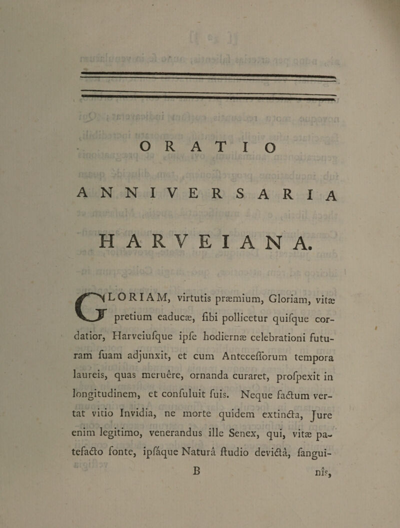 t ORATIO ANNIVERSARIA HARVEIANA. > GLORIAM, virtutis praemium, Gloriam, vitse pretium eaducae, fibi pollicetur quifque cor¬ datior, Harveiufque ipfe hodiernae celebrationi futu¬ ram fuam adjunxit, et cum Antecefforum tempora laureis, quas meruere, ornanda curaret, profpexit in longitudinem, et confuluit fuis. Neque fadtum ver¬ tat vitio Invidia, ne morte quidem extindla, Jure enim legitimo, venerandus ille Senex, qui, vitee pa~ tefadlo fonte, ipfaque Natura ftudio devidta, fangui-