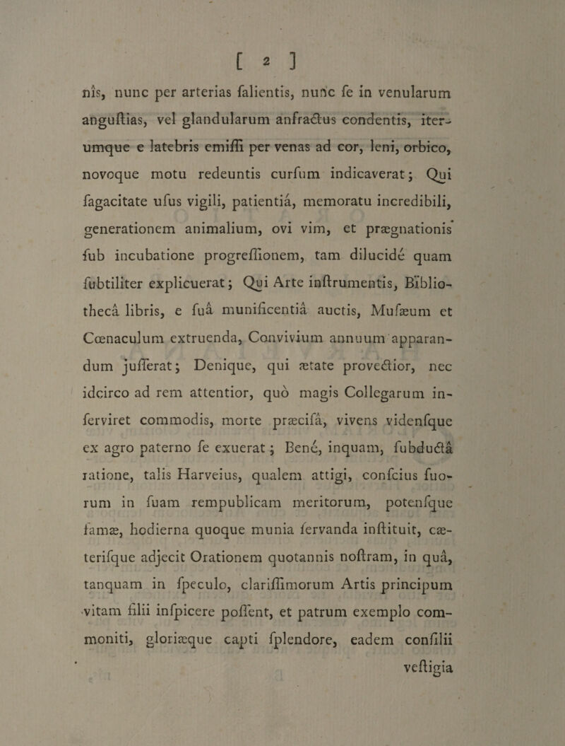 nis, nunc per arterias fallentis, nunc fe in venularum anguftias, vel glandularum anfra&us condentis, iter- umque e latebris cmifli per venas ad cor, leni, orbico, novoque motu redeuntis curfum indicaverat; Qui fagacitate ufus vigili, patientia, memoratu incredibili, generationem animalium, ovi vim, et praegnationis fub incubatione progreffionem, tam dilucide quam fubtiliter explicuerat; Qui Arte inftrumentis, Biblio¬ theca libris, e fua munificentia auctis, Mufaeum et Coenaculum extruenda, Convivium annuum apparan¬ dum juflerat; Denique, qui retate prove&ior, nec idcirco ad rem attentior, quo magis Collegarum in- ferviret commodis, morte praecifa, vivens videnfque ex agro paterno fe exuerat; Bene, inquam, fubdudta ratione, talis Harveius, qualem attigi, confcius fuo- rum in fuam rempublicam meritorum, potenfque famae, hodierna quoque munia iervanda inftituit, cre¬ te rifqu e adjecit Orationem quotannis noftram, in qua, tanquam in fpeculo, clariflimorum Artis principum -vitam filii infpicere poffent, et patrum exemplo com¬ moniti, gloriaeque capti fplendore, eadem confilii veftigia