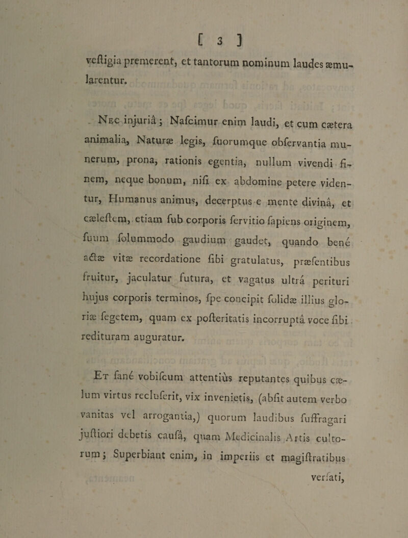 veftigia premerent, et tantorum nominum laudes remu- Jarentur. Nec injuria; Nafcimur enim laudi, et cum cstera animalia, Natur® legis, fuorumque obfervantia mu- nerum, prona, rationis egentia, nullum vivendi fi¬ nem, neque bonum, nifi ex abdomine petere viden¬ tur, Humanus animus, decerptus e mente divina, et caeleftem, etiam fub corporis fervitio fapiens originem, fuum folummodo gaudium gaudet, quando bene «idlas vits recordatione fibi gratulatus, prasfentibus fruitur, jaculatur futura, et vagatus ultra perituri hujus corporis terminos, fpe concipit folidae illius glo¬ rias fegetem, quam ex pofteritatis incorrupta voce fibi redituram aimuratur. Et fane vobifcum attentius reputantes quibus cse- lum virtus recluferit, vix invenietis, (abfit autem verbo vanitas vel arrogantia,) quorum laudibus fuffragari jufiiori debetis caufa, quam Medicinalis Artis culto¬ rum j Superbiant enim, in imperiis et magifiratibus verfati,