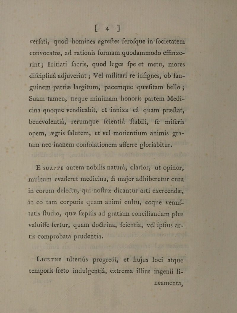 verfati, quod homines agrefles ferofque in focietatem convocatos, ad rationis formam quodammodo effinxe¬ rint ; Initiati facris, quod leges fpe et metu, mores difciplina adjuverint; Vel militari re iniignes, ob fan- guinem patrias largitum, pacemque quaefitam bello; Suam tamen, neque minimam honoris partem Medi¬ cina quoque vendicabit, et innixa ea quam praeftat, benevolentia, rerumque fcientia flabili, fe miferis opem, aegris falutem, et vel morientium animis gra¬ tam nec inanem confolationem afferre gloriabitur. E suapte autem nobilis natura, clarior, ut opinor, / multum evaderet medicina, fi major adhiberetur cura 0 in eorum deledu, qui noftrae dicantur arti exercenda, in eo tam corporis quam animi cultu, eoque venuf- tatis fludio, quae faspius ad gratiam conciliandam plus valuiffe fertur, quam dodrina, fcientia, vel ipfius ar¬ tis comprobata prudentia. Li cetne ulterius progredi, et hujus loci atque temporis freto indulgentia, extrema illius ingenii li¬ neamenta,