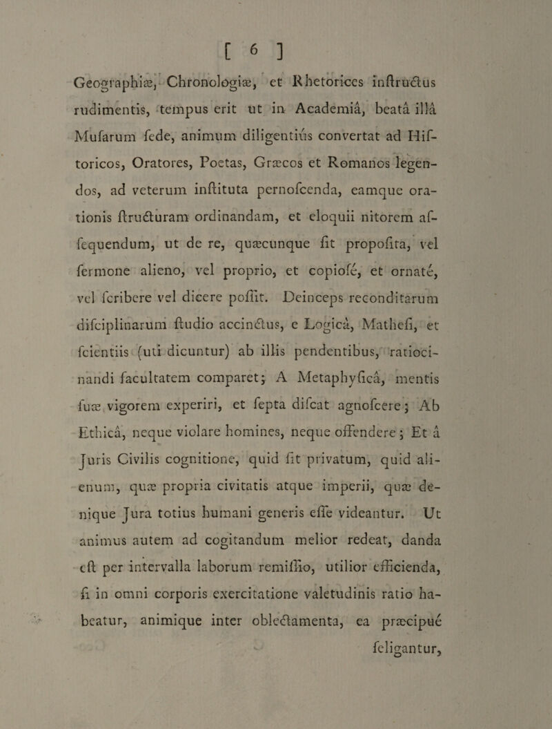 Geographiis, Chronologiae, et Rhetorices infimetus rudimentis, tempus erit ut in Academia, beata illa Mufarum fede, animum diligentius convertat ad Hif- toricos, Oratores, Poetas, Grascos et Romanos legen¬ dos, ad veterum inftituta pernofeenda, eamque ora¬ tionis ftruduram ordinandam, et eloquii nitorem af- fequendum, ut de re, quacunque fit propofita, vel fer mone alieno, vel proprio, et copiofe, et ornate, vel feribere vel dicere pofiit. Deinceps reconditarum difciplinarum ftudio accindus, e Logica, Mathefi, et fcientiis (uti dicuntur) ab illis pendentibus, ratioci¬ nandi facultatem comparet j A Metaphyfica, mentis fuse vigorem experiri, et fepta difeat agnofeere; Ab Ethica, neque violare homines, neque offendere ; Et a juris Civilis cognitione, quid fit privatum, quid ali¬ enum, quas propria civitatis atque imperii, quae de¬ nique jura totius humani generis effe videantur. Ut animus autem ad cogitandum melior redeat, danda cft per intervalla laborum remiffio, utilior efficienda, fi in omni corporis exercitatione valetudinis ratio ha¬ beatur, animique inter obledamenta, ea praecipue feligantur.