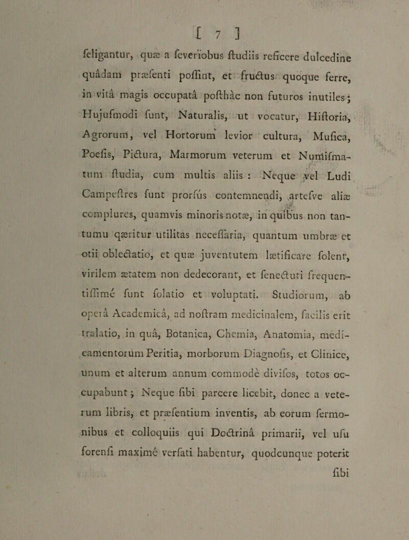 feligantur, quae a feveriobus ftudiis reficere dulcedine quadam praefenti poflint, et frudus quoque ferre, in vita magis occupata pofthac non futuros inutiles; Hujufmodi funt, Naturalis, ut vocatur, Hiftoria, Agrorum, vel Hortorum levior cultura, Mufica, Poefis, Pi61 ura, Marmorum veterum et Nurriifma- . .-vr' ' r tum ftudia, cum multis aliis : Neque jifel Ludi Campefires funt prorfiis contemnendi, artefve alias complures, quamvis minoris notas, in quibus non tan- tumu queritur utilitas neceffaria, quantum umbree ct otii obledatio, et quae juventutem laetificare folent, virilem aetatem non dedecorant, et feneduti frequen- tifiime funt folatio et voluptati. Studiorum, ab opera Academica, ad noftram medicinalem, facilis erit tralatio, in qua, Botanica, Chemia, Anatomia, medi¬ camentorum Peritia, morborum Diagnofis, et Clinice, unum et alterum annum commode divifos, totos oc¬ cupabunt ; Neque fibi parcere licebit, donec a vete¬ rum libris, et praefentium inventis, ab eorum fermo- nibus et colloquiis qui Dodrina primarii, vel ufii forenli maxime verfati habentur, quodcunque poterit fibi