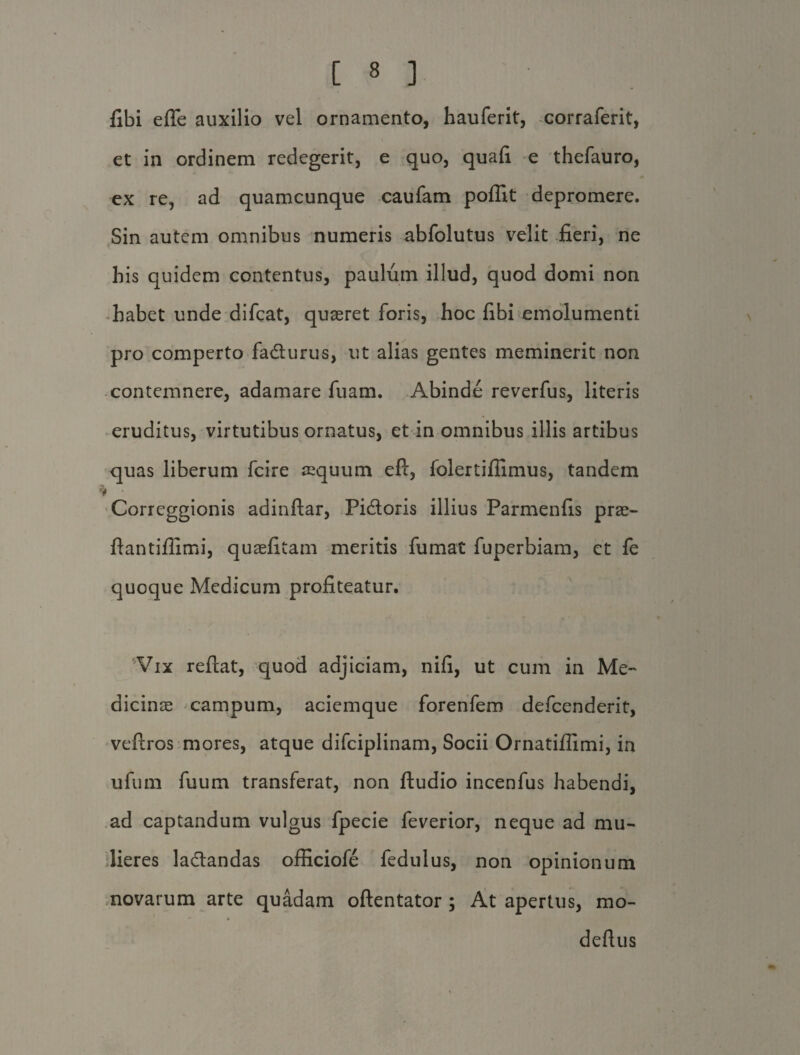 fibi efle auxilio vel ornamento, hauferit, corraferit, et in ordinem redegerit, e quo, quafi e thefauro, ex re, ad quamcunque caufam poffit depromere. Sin autem omnibus numeris abfolutus velit fieri, ne his quidem contentus, paulum illud, quod domi non habet unde difcat, quaeret foris, hoc fibi emolumenti pro comperto fa&urus, ut alias gentes meminerit non contemnere, adamare fuam. Abinde reverfus, literis eruditus, virtutibus ornatus, et in omnibus illis artibus quas liberum fcire aequum eft, folertifiimus, tandem Correggionis adinftar, Pi&oris illius Parmenfis prae- ftantifilmi, quaefitam meritis fumat fuperbiam, ct fe quoque Medicum profiteatur. 'Vix reflat, quod adjiciam, nifi, ut cum in Me¬ dicinae campum, aciemque forenfem defcenderit, veftros mores, atque difciplinam, Socii Ornatiflimi, in ufum fuum transferat, non ftudio incenfus habendi, ad captandum vulgus fpecie feverior, neque ad mu¬ lieres la&andas officiofe fedulus, non opinionum novarum arte quadam oftentator; At apertus, mo- -* • deftus