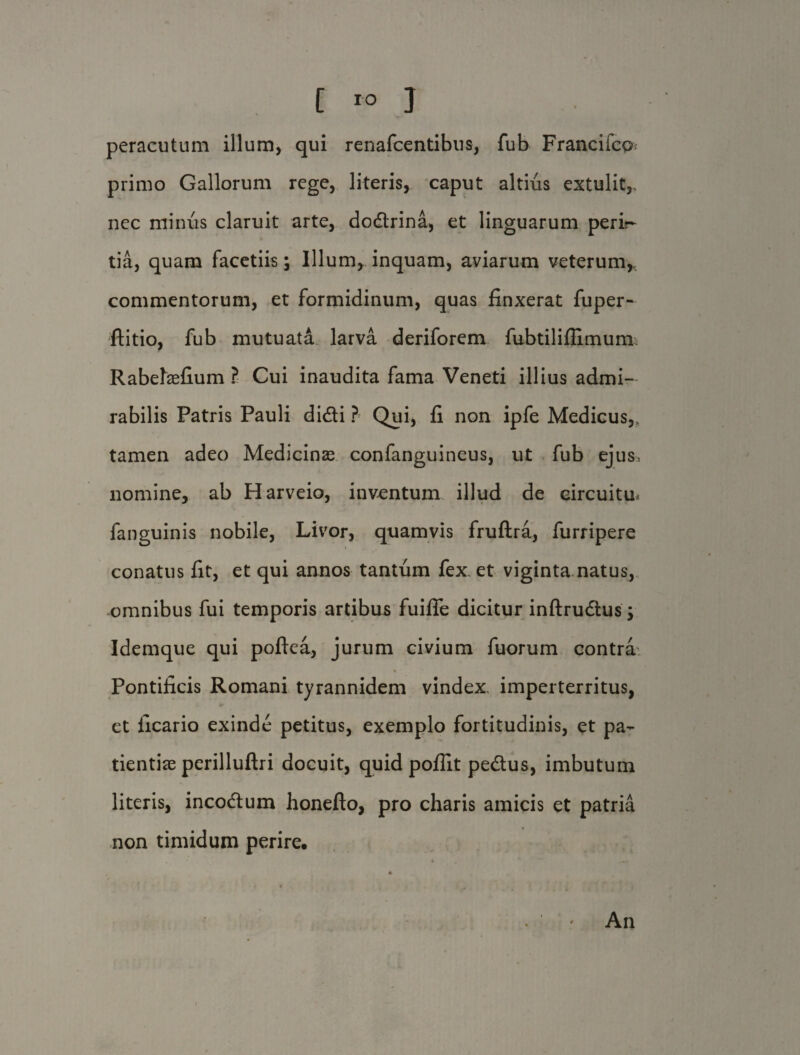 peracutum illum, qui renafcentibus, fub Fraaciicp primo Gallorum rege, literis, caput altius extulit,, nec minus claruit arte, dodrina, et linguarum peri?- tia, quam facetiis; Illum, inquam, aviarum veterum, commentorum, et formidinum, quas finxerat fuper- ftitio, fub mutuata larva deriforem fubtilifiimunu Rabefefium ? Cui inaudita fama Veneti illius admi¬ rabilis Patris Pauli didi ? Qui, fi non ipfe Medicus,, tamen adeo Medicinas confanguineus, ut fub ejus, nomine, ab Harveio, inventum illud de circuitu* fanguinis nobile, Livor, quamvis fruftra, furripere conatus fit, et qui annos tantum fex et viginta natus, omnibus fui temporis artibus fuifie dicitur inftrudus; Idemque qui poftea, jurum civium fuorum contra Pontificis Romani tyrannidem vindex imperterritus, et ficario exinde petitus, exemplo fortitudinis, et pa¬ tientiae perilluftri docuit, quid poflit pedus, imbutum literis, incodum honefto, pro charis amicis et patria non timidum perire. An