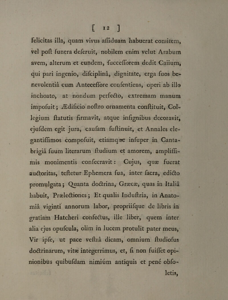 Felicitas illa, quam vivus afiiduam habuerat comitem, vel pofl: funera deferuit, nobilem enim velut Arabum avem, alterum et eundem, fuccefforem dedit Caiium, qui pari ingenio, difciplina, dignitate, erga fuos be¬ nevolentia cum Anteceflbre confentiens, operi ab illo inchoato, at nondum perfedto, extremam manum impofuit; iEdificio noftro ornamenta conftituit, Col¬ legium ftatutis firmavit, atque infignibus decoravit, ejrifdem egit jura, caufam fuftinuit, et Annales ele- gantifiimos compofuit, etiamqire infuper in Canta- brigia fuum literarum ftudium et amorem, amplifii- mis monimentis confecravit: Cujus, quas fuerat au&oritas, teftetur Ephemera fua, inter facra, edi&o X promulgata; Quanta do&rina, Grascae, quas in Italia habuit, Praele&iones; Et qualis Induftria, in Anato- mia viginti annorum labor, propriifque de libris in gratiam Hatcheri confedtus, ille liber, quem inter alia ejus opufcula, olim in lucem protulit pater meus, Vir ipfe, ut pace veftra dicam, omnium ftudiofus do&rinarum, vitas integerrimus, et, fi non fuiflet opi¬ nionibus quibufdam nimium antiquis et pene obfo- letis,