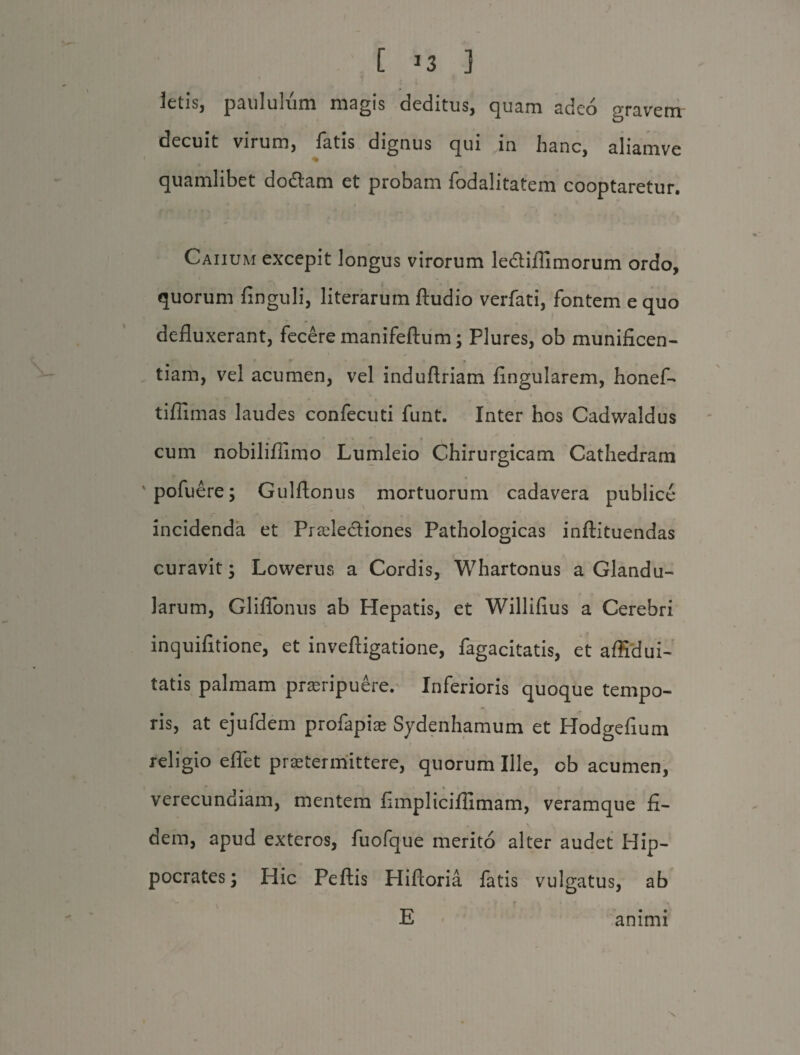 letis, paululum magis deditus, quam adeo gravem decuit virum, fatis dignus qui in hanc, aliamve % quamlibet dodtam et probam fodalitatem cooptaretur. Caiium excepit longus virorum le&iflimorum ordo, quorum finguli, literarum Audio verfati, fontem e quo defluxerant, fecere manifeftum; Plures, ob munificen¬ tiam, vel acumen, vel induftriam Angularem, honef- tiflimas laudes confecuti funt. Inter hos Cadwaldus ■ * * ♦ cum nobiliflimo Lumleio Chirurgicam Cathedram pofuere; Gulftonus mortuorum cadavera publice incidenda et Praeledtiones Pathologicas inftituendas curavit; Lowerus a Cordis, Whartonus a Glandu¬ larum, Gliflonus ab Hepatis, et Willifius a Cerebri inquifitione, et inveftigatione, fagacitatis, et affidui- tatis palmam proripuere. Inferioris quoque tempo¬ ris, at ejufdem profapiae Sydenhamum et Hodgefium religio eflet praetermittere, quorum Ille, ob acumen, verecundiam, mentem fimpliciflimam, veramque fi¬ dem, apud exteros, fuofque merito alter audet Hip¬ pocrates; Hic Peftis Hifioria fatis vulgatus, ab E animi x