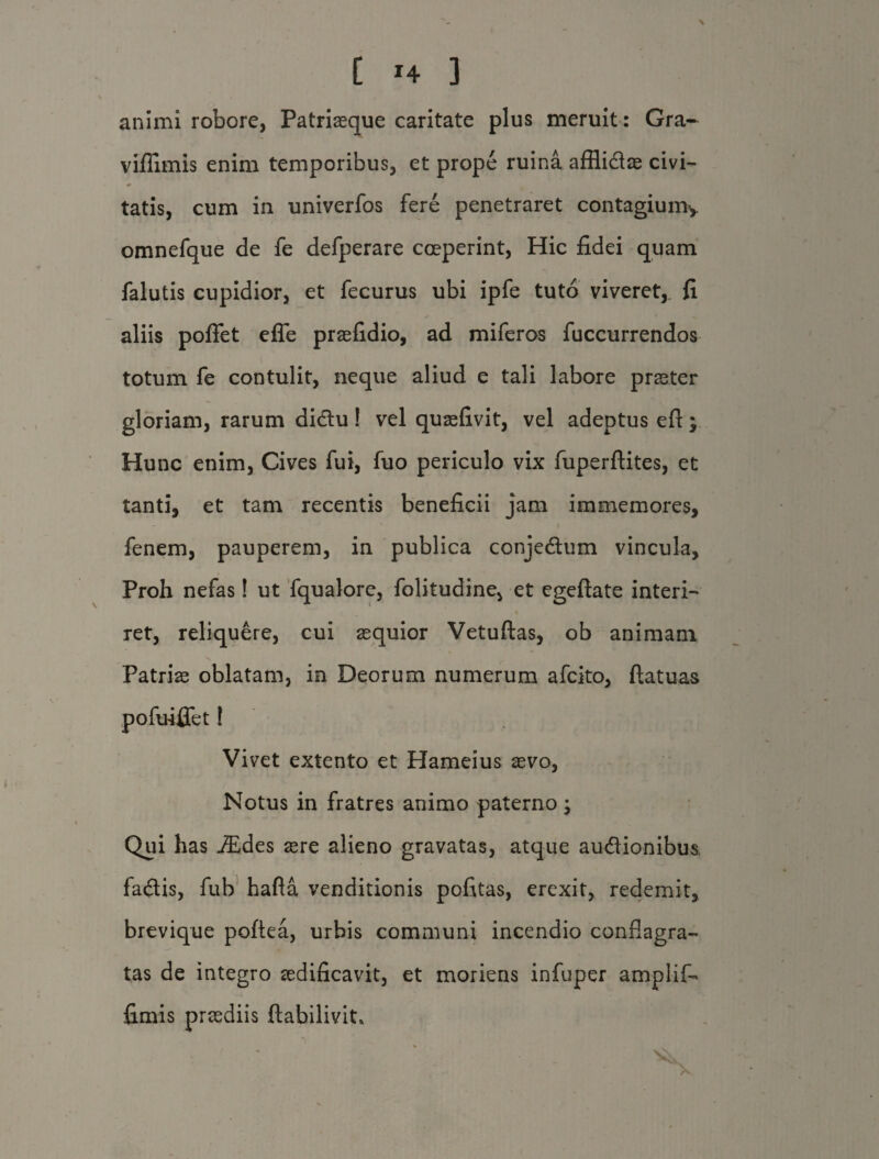 [ T4 ] animi robore, Patriaeque caritate plus meruit: Gra- viflimis enim temporibus, et prope ruina afHidae civi¬ tatis, cum in univerfos fere penetraret contagium, omnefque de fe defperare coeperint, Hic fidei quam falutis cupidior, et fecurus ubi ipfe tuto viveret,, fi aliis poffet effe praefidio, ad miferos fuccurrendos totum fe contulit, neque aliud e tali labore praeter gloriam, rarum didu! vel quaefivit, vel adeptus eft; Hunc enim, Cives fui, fuo periculo vix fuperftites, et tanti, et tam recentis beneficii jam immemores, fenem, pauperem, in publica conjedum vincula. Proh nefas! ut fqualore, folitudine, et egeftate interi¬ ret, reliquere, cui aequior Vetuftas, ob animam Patriae oblatam, in Deorum numerum afcito, ftatuas pofuiffet! Vivet extento et Hameius aevo, Notus in fratres animo paterno; Qui has iEdes aere alieno gravatas, atque audionibus fadis, fub hafta venditionis pofitas, erexit, redemit, brevique poftea, urbis communi incendio conflagra¬ tas de integro aedificavit, et moriens infuper amplif- fimis praediis ftabilivit*