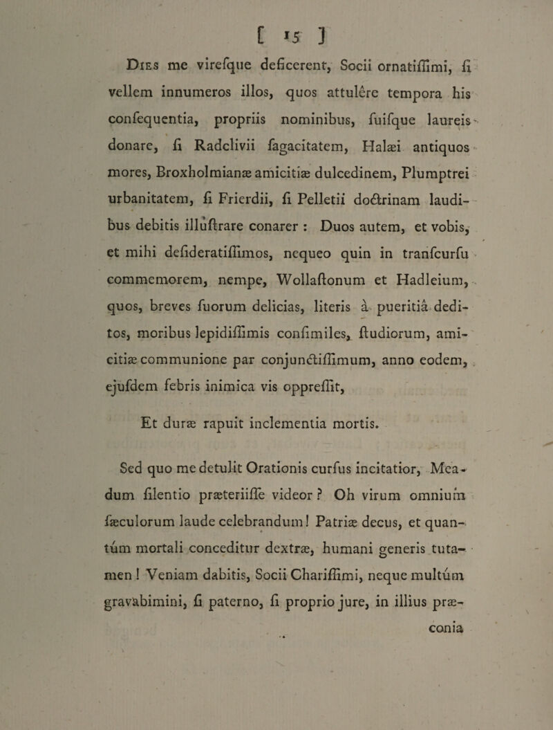 [ «f J Dies me virefque deficerent. Socii ornatifiimi, fi vellem innumeros illos, quos attulere tempora his confequentia, propriis nominibus, fuifque laureis- % donare, fi Radclivii fagacitatem, Halasi antiquos mores, Broxholmianae amicitias dulcedinem, Plumptrei urbanitatem, fi Frierdii, fi Pelletii do&rinam laudi¬ bus debitis illuflrare conarer : Duos autem, et vobis, et mihi defideratiflimos, nequeo quin in tranfcurfu commemorem, nempe, Wollaftonum et Hadleium, quos, breves Tuorum delicias, literis a pueritia dedi¬ tos, moribus lepidifiimis confimiles, ftudiorum, ami¬ citias communione par conjundliffimum, anno eodem, ejufdem febris inimica vis oppreffit, Et duras rapuit inclementia mortis. Sed quo me detulit Orationis curfus incitatior, Mea - dum filentio prasteriifle videor? Oh virum omnium faeculorum laude celebrandum! Patrias decus, et quan¬ tum mortali conceditur dextras, humani generis tuta^ men ! Veniam dabitis, Socii Charifiimi, neque multum gravabimini, fi paterno, fi proprio jure, in illius pras^ conia