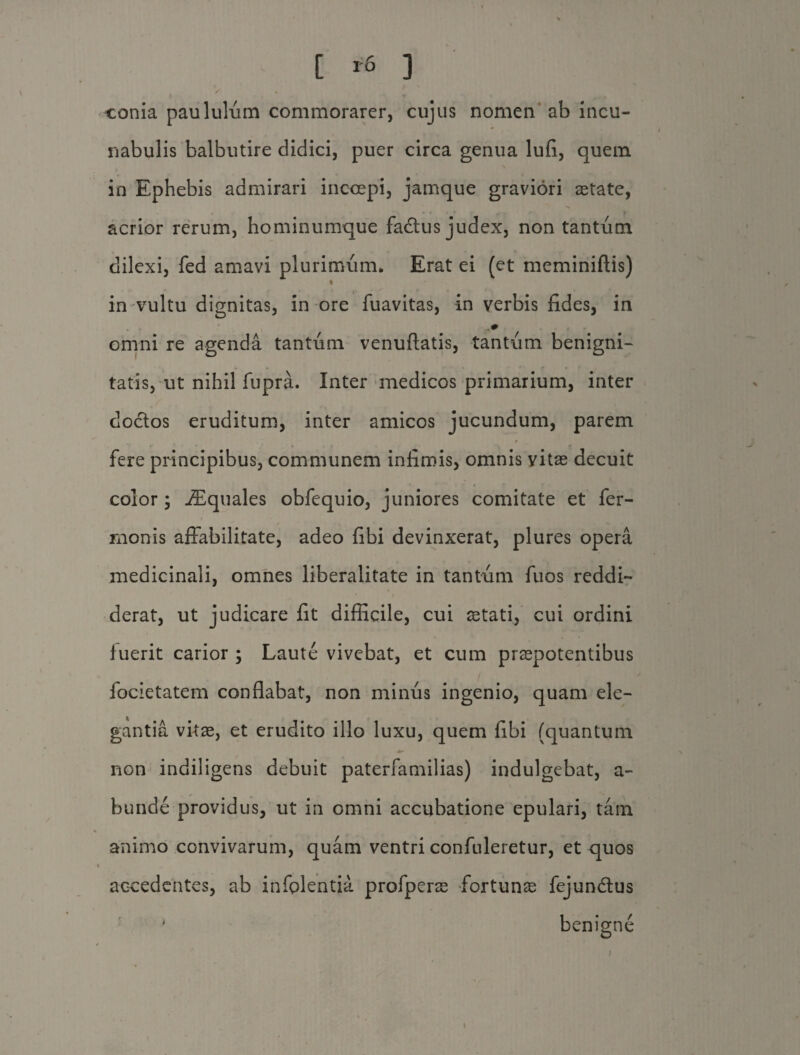 [ * ] conia paululum commorarer, cujus nomen ab incu¬ nabulis balbutire didici, puer circa genua lufi, quem in Ephebis admirari inccepi, jamque graviori astate, acrior rerum, hominumque fadtus judex, non tantum dilexi, fed amavi plurimum. Erat ei (et meminiftis) in vultu dignitas, in ore fuavitas, in verbis fides, in omni re agenda tantum venuftatis, tantum benigni¬ tatis, ut nihil fupra. Inter medicos primarium, inter dodtos eruditum, inter amicos jucundum, parem fere principibus, communem infimis, omnis vitas decuit color ; JEquales obfequio, juniores comitate et fer- rnonis affabilitate, adeo fibi devinxerat, plures opera medicinali, omnes liberalitate in tantum fuos reddi¬ derat, ut judicare fit difficile, cui astati, cui ordini fuerit carior ; Laute vivebat, et cum praepotentibus focietatem conflabat, non minus ingenio, quam ele¬ gantia vitas, et erudito illo luxu, quem fibi (quantum non indiligens debuit paterfamilias) indulgebat, a- bunde providus, ut in omni accubatione epulari, tam animo convivarum, quam ventri confuleretur, et quos accedentes, ab infplentia profperas fortuna; fejundlus benigne *