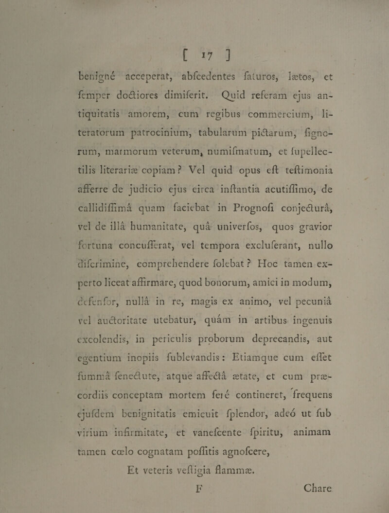 benigne acceperat, abfcedentes faturos, la3tos, et femper dodtiores dimiferit. Quid referam ejus an¬ tiquitatis amorem, cum regibus commercium, li- teratorum patrocinium, tabularum pidtarum, figno- rum, marmorum veterum, numifmatum, et fupellec- tilis literariae copiam ? Vel quid opus eft teftimonia afferre de judicio ejus circa inflantia acutiflimo, de callidiffima quam faciebat in Prognofl conjedtura, vel de illa humanitate, qua univerfos, quos gravior fortuna concufferat, vel tempora excluferant, nullo clifcrimine, comprehendere folebat ? Hoc tamen ex¬ perto liceat affirmare, quod bonorum, amici in modum, defenfor, nulla in re, magis ex animo, vel pecunia vel auctoritate utebatur, quam in artibus ingenuis excolendis, in periculis proborum deprecandis, aut egentium inopiis fublevandis: Etiamque cum eflet fumnia fene&ute, atque affecta aetate, et cum prae- cordiis conceptam mortem fere contineret, frequens ejufdem benignitatis emicuit fplendor, adeo ut fub virium infirmitate, et vanefeente fpiritu, animam tamen coelo cognatam poflitis agnofeere, Et veteris vefliefla flammae. O F Chare