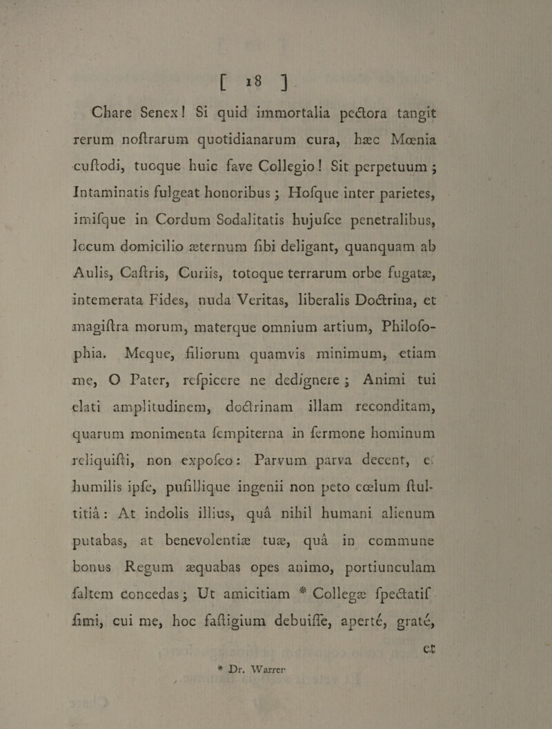 Chare Senex! Si quid immortalia pedora tangit rerum noftrarum quotidianarum cura, haec Moenia cuflodi, tuoque huic fave Collegio! Sit perpetuum ; Intaminatis fulgeat honoribus; Hofque inter parietes, imifque in Cordum Sodalitatis hujufce penetralibus, locum domicilio aeternum fibi deligant, quanquam ab Aulis, Cafiris, Curiis, totoque terrarum orbe fugatae, intemerata Fides, nuda Veritas, liberalis Dodrina, et magiftra morum, materque omnium artium, Philofo- phia. Meque, filiorum quamvis minimum, etiam me, O Pater, refpicere ne dedignere ; Animi tui elati amplitudinem, dodrinam illam reconditam, quarum monimenta fempiterna in fermone hominum reliquifti, non expofco; Parvum parva decent, e humilis ipfe, pufillique ingenii non peto coelum fluh titia: At indolis illius, qua nihil humani alienum putabas, at benevolentiae tuae, qua in commune bonus Regum aequabas opes animo, portiunculam faltem Concedas; Ut amicitiam * Collegae fpedatif fimi, cui me, hoc faftigium debuifle, aperte, grate, e.t * Dr. Warrer