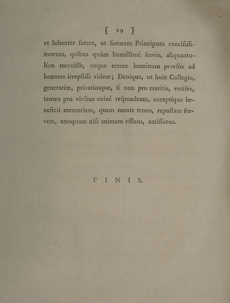 et lubenter fateor, ut favorem Principum excelfiffi- morum, quibus quam humillime fervio, aliquantu¬ lum meruifie, neque errore hominum prorfus ad honores irrepfiffe videar; Denique, ut huic Collegio, generatim, privatimque, fi non pro meritis, votifve, tamen pro viribus enixe refpondeam, acceptique be¬ neficii memoriam, quam mente teneo, repoffam fer- vem, nunquam nifi animam efflans, amiflurus. FINI S.