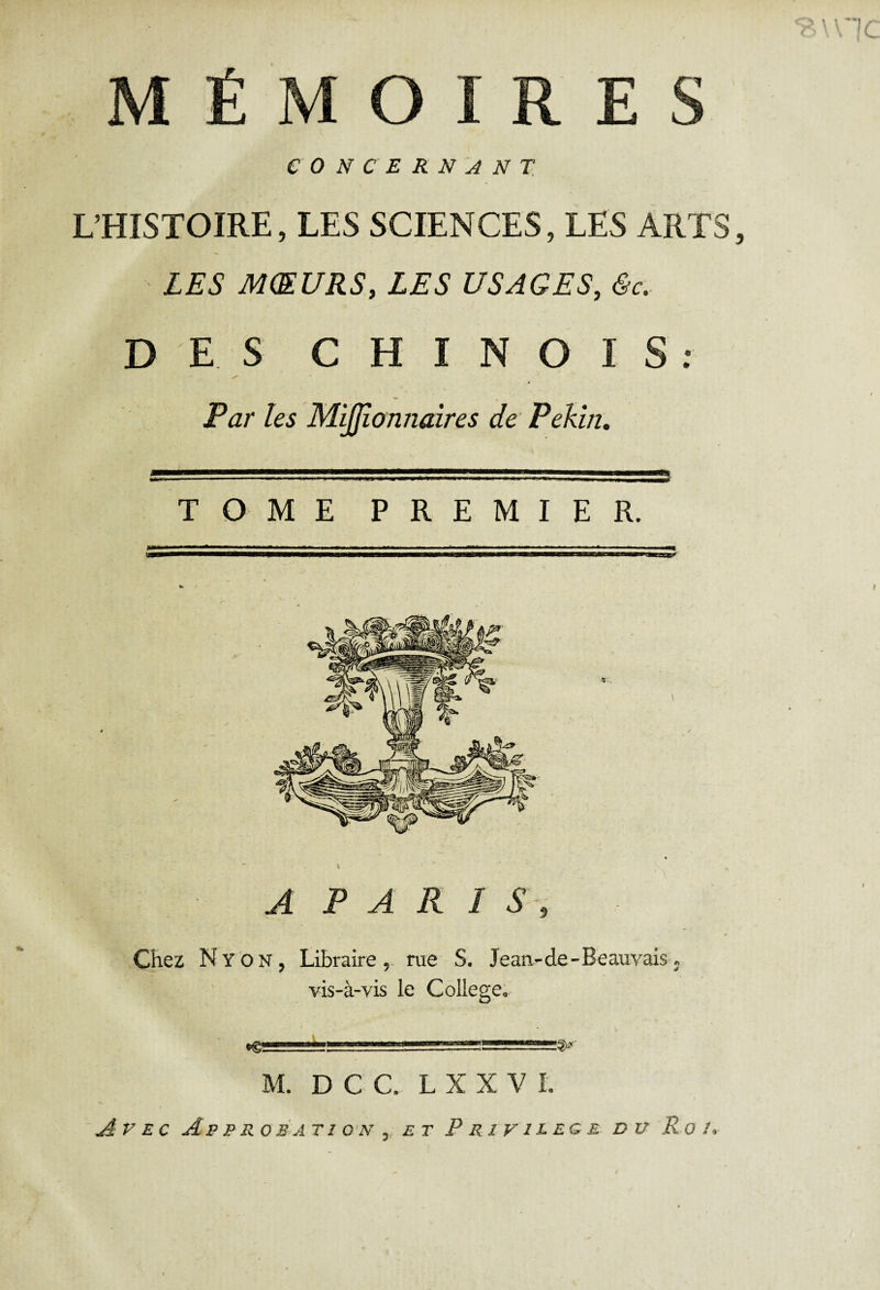 MÉMOIRES CONCERNANT L’HISTOIRE, LES SCIENCES, LES ARTS LES MŒURS, LES USAGES, 6c. DES CHINOIS: Par les Mijjîonnaires de Pékin, TOME PREMIER. A PARIS, Chez N y O N, Libraire, rue S. Jean-de-Beauvais. vis-à-vis le College. M. D C C. L X X V L Avec Ap p rob a ti on , et Privilège du Ro /,